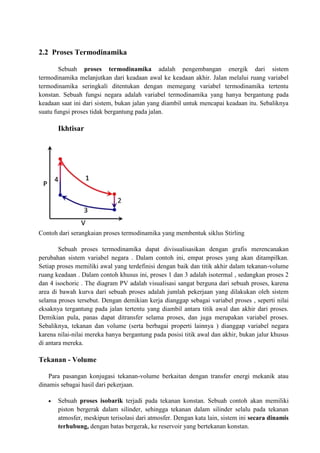 2.2 Proses Termodinamika
Sebuah proses termodinamika adalah pengembangan energik dari sistem
termodinamika melanjutkan dari keadaan awal ke keadaan akhir. Jalan melalui ruang variabel
termodinamika seringkali ditentukan dengan memegang variabel termodinamika tertentu
konstan. Sebuah fungsi negara adalah variabel termodinamika yang hanya bergantung pada
keadaan saat ini dari sistem, bukan jalan yang diambil untuk mencapai keadaan itu. Sebaliknya
suatu fungsi proses tidak bergantung pada jalan.
Ikhtisar
Contoh dari serangkaian proses termodinamika yang membentuk siklus Stirling
Sebuah proses termodinamika dapat divisualisasikan dengan grafis merencanakan
perubahan sistem variabel negara . Dalam contoh ini, empat proses yang akan ditampilkan.
Setiap proses memiliki awal yang terdefinisi dengan baik dan titik akhir dalam tekanan-volume
ruang keadaan . Dalam contoh khusus ini, proses 1 dan 3 adalah isotermal , sedangkan proses 2
dan 4 isochoric . The diagram PV adalah visualisasi sangat berguna dari sebuah proses, karena
area di bawah kurva dari sebuah proses adalah jumlah pekerjaan yang dilakukan oleh sistem
selama proses tersebut. Dengan demikian kerja dianggap sebagai variabel proses , seperti nilai
eksaknya tergantung pada jalan tertentu yang diambil antara titik awal dan akhir dari proses.
Demikian pula, panas dapat ditransfer selama proses, dan juga merupakan variabel proses.
Sebaliknya, tekanan dan volume (serta berbagai properti lainnya ) dianggap variabel negara
karena nilai-nilai mereka hanya bergantung pada posisi titik awal dan akhir, bukan jalur khusus
di antara mereka.
Tekanan - Volume
Para pasangan konjugasi tekanan-volume berkaitan dengan transfer energi mekanik atau
dinamis sebagai hasil dari pekerjaan.
 Sebuah proses isobarik terjadi pada tekanan konstan. Sebuah contoh akan memiliki
piston bergerak dalam silinder, sehingga tekanan dalam silinder selalu pada tekanan
atmosfer, meskipun terisolasi dari atmosfer. Dengan kata lain, sistem ini secara dinamis
terhubung, dengan batas bergerak, ke reservoir yang bertekanan konstan.
 