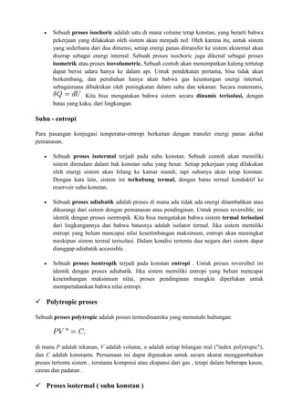  Sebuah proses isochoric adalah satu di mana volume tetap konstan, yang berarti bahwa
pekerjaan yang dilakukan oleh sistem akan menjadi nol. Oleh karena itu, untuk sistem
yang sederhana dari dua dimensi, setiap energi panas ditransfer ke sistem eksternal akan
diserap sebagai energi internal. Sebuah proses isochoric juga dikenal sebagai proses
isometrik atau proses isovolumetric. Sebuah contoh akan menempatkan kaleng tertutup
dapat berisi udara hanya ke dalam api. Untuk pendekatan pertama, bisa tidak akan
berkembang, dan perubahan hanya akan bahwa gas keuntungan energi internal,
sebagaimana dibuktikan oleh peningkatan dalam suhu dan tekanan. Secara matematis,
. Kita bisa mengatakan bahwa sistem secara dinamis terisolasi, dengan
batas yang kaku, dari lingkungan.
Suhu - entropi
Para pasangan konjugasi temperatur-entropi berkaitan dengan transfer energi panas akibat
pemanasan.
 Sebuah proses isotermal terjadi pada suhu konstan. Sebuah contoh akan memiliki
sistem direndam dalam bak konstan suhu yang besar. Setiap pekerjaan yang dilakukan
oleh energi sistem akan hilang ke kamar mandi, tapi suhunya akan tetap konstan.
Dengan kata lain, sistem ini terhubung termal, dengan batas termal konduktif ke
reservoir suhu konstan.
 Sebuah proses adiabatik adalah proses di mana ada tidak ada energi ditambahkan atau
dikurangi dari sistem dengan pemanasan atau pendinginan. Untuk proses reversible, ini
identik dengan proses isentropik. Kita bisa mengatakan bahwa sistem termal terisolasi
dari lingkungannya dan bahwa batasnya adalah isolator termal. Jika sistem memiliki
entropi yang belum mencapai nilai kesetimbangan maksimum, entropi akan meningkat
meskipun sistem termal terisolasi. Dalam kondisi tertentu dua negara dari sistem dapat
dianggap adiabatik accesisble .
 Sebuah proses isentropik terjadi pada konstan entropi . Untuk proses reversibel ini
identik dengan proses adiabatik. Jika sistem memiliki entropi yang belum mencapai
keseimbangan maksimum nilai, proses pendinginan mungkin diperlukan untuk
mempertahankan bahwa nilai entropi.
 Polytropic proses
Sebuah proses polytropic adalah proses termodinamika yang mematuhi hubungan:
di mana P adalah tekanan, V adalah volume, n adalah setiap bilangan real ("index polytropic"),
dan C adalah konstanta. Persamaan ini dapat digunakan untuk secara akurat menggambarkan
proses tertentu sistem , terutama kompresi atau ekspansi dari gas , tetapi dalam beberapa kasus,
cairan dan padatan .
 Proses isotermal ( suhu konstan )
 
