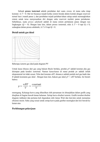 Sebuah proses isotermal adalah perubahan dari suatu sistem, di mana suhu tetap
konstan: Δ T = 0. Hal ini biasanya terjadi ketika sistem berada dalam kontak dengan reservoir
termal luar ( mandi panas ), dan perubahan terjadi perlahan-lahan cukup untuk memungkinkan
sistem untuk terus menyesuaikan diri dengan suhu reservoir melalui panas pertukaran.
Sebaliknya, suatu proses adiabatik adalah di mana sistem pertukaran panas dengan nya
lingkungan (Q = 0). Dengan kata lain, dalam proses isotermal, nilai Δ T = 0 tapi Q ≠ 0,
sedangkan dalam proses adiabatik, Δ T ≠ 0 tapi Q = 0.
Detail untuk gas ideal
Beberapa isoterm gas ideal pada diagram PV
Untuk kasus khusus dari gas yang hukum Boyle berlaku, produk pV adalah konstan jika gas
disimpan pada kondisi isotermal. Namun kasus-kasus di mana produk pv adalah istilah
eksponensial ini tidak sesuai. Nilai dari konstan nRT, dimana n adalah jumlah mol gas hadir dan
R adalah konstanta gas ideal . Dengan kata lain, hukum gas ideal pV = nRT berlaku. Ini berarti
bahwa
memegang. Keluarga kurva yang dihasilkan oleh persamaan ini ditunjukkan dalam grafik yang
disajikan di bagian bawah kanan halaman. Setiap kurva disebut isoterm. Grafik tersebut disebut
diagram indikator dan pertama kali digunakan oleh James Watt dan lain-lain untuk memantau
efisiensi mesin. Suhu yang sesuai untuk setiap kurva pada gambar meningkat dari kiri bawah ke
kanan atas.
Perhitungan pekerjaan
 