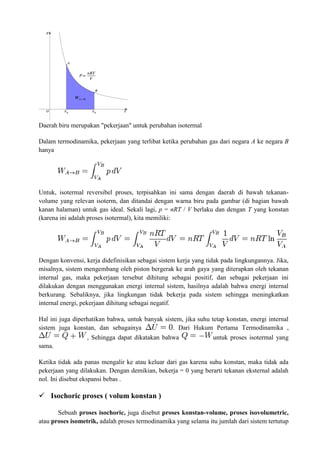 Daerah biru merupakan "pekerjaan" untuk perubahan isotermal
Dalam termodinamika, pekerjaan yang terlibat ketika perubahan gas dari negara A ke negara B
hanya
Untuk, isotermal reversibel proses, terpisahkan ini sama dengan daerah di bawah tekanan-
volume yang relevan isoterm, dan ditandai dengan warna biru pada gambar (di bagian bawah
kanan halaman) untuk gas ideal. Sekali lagi, p = nRT / V berlaku dan dengan T yang konstan
(karena ini adalah proses isotermal), kita memiliki:
Dengan konvensi, kerja didefinisikan sebagai sistem kerja yang tidak pada lingkungannya. Jika,
misalnya, sistem mengembang oleh piston bergerak ke arah gaya yang diterapkan oleh tekanan
internal gas, maka pekerjaan tersebut dihitung sebagai positif, dan sebagai pekerjaan ini
dilakukan dengan menggunakan energi internal sistem, hasilnya adalah bahwa energi internal
berkurang. Sebaliknya, jika lingkungan tidak bekerja pada sistem sehingga meningkatkan
internal energi, pekerjaan dihitung sebagai negatif.
Hal ini juga diperhatikan bahwa, untuk banyak sistem, jika suhu tetap konstan, energi internal
sistem juga konstan, dan sebagainya . Dari Hukum Pertama Termodinamika ,
, Sehingga dapat dikatakan bahwa untuk proses isotermal yang
sama.
Ketika tidak ada panas mengalir ke atau keluar dari gas karena suhu konstan, maka tidak ada
pekerjaan yang dilakukan. Dengan demikian, bekerja = 0 yang berarti tekanan eksternal adalah
nol. Ini disebut ekspansi bebas .
 Isochoric proses ( volum konstan )
Sebuah proses isochoric, juga disebut proses konstan-volume, proses isovolumetric,
atau proses isometrik, adalah proses termodinamika yang selama itu jumlah dari sistem tertutup
 