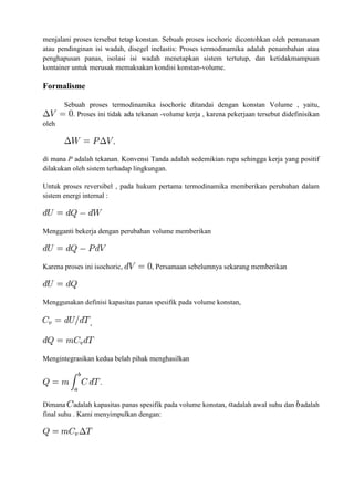 menjalani proses tersebut tetap konstan. Sebuah proses isochoric dicontohkan oleh pemanasan
atau pendinginan isi wadah, disegel inelastis: Proses termodinamika adalah penambahan atau
penghapusan panas, isolasi isi wadah menetapkan sistem tertutup, dan ketidakmampuan
kontainer untuk merusak memaksakan kondisi konstan-volume.
Formalisme
Sebuah proses termodinamika isochoric ditandai dengan konstan Volume , yaitu,
. Proses ini tidak ada tekanan -volume kerja , karena pekerjaan tersebut didefinisikan
oleh
,
di mana P adalah tekanan. Konvensi Tanda adalah sedemikian rupa sehingga kerja yang positif
dilakukan oleh sistem terhadap lingkungan.
Untuk proses reversibel , pada hukum pertama termodinamika memberikan perubahan dalam
sistem energi internal :
Mengganti bekerja dengan perubahan volume memberikan
Karena proses ini isochoric, , Persamaan sebelumnya sekarang memberikan
Menggunakan definisi kapasitas panas spesifik pada volume konstan,
,
Mengintegrasikan kedua belah pihak menghasilkan
Dimana adalah kapasitas panas spesifik pada volume konstan, adalah awal suhu dan adalah
final suhu . Kami menyimpulkan dengan:
 
