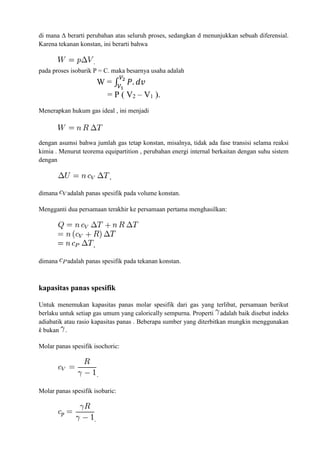 di mana Δ berarti perubahan atas seluruh proses, sedangkan d menunjukkan sebuah diferensial.
Karena tekanan konstan, ini berarti bahwa
.
pada proses isobarik P = C. maka besarnya usaha adalah
W = ∫ 𝑃. 𝑑𝑣
𝑉2
𝑉1
= P ( V2 – V1 ).
Menerapkan hukum gas ideal , ini menjadi
dengan asumsi bahwa jumlah gas tetap konstan, misalnya, tidak ada fase transisi selama reaksi
kimia . Menurut teorema equipartition , perubahan energi internal berkaitan dengan suhu sistem
dengan
,
dimana adalah panas spesifik pada volume konstan.
Mengganti dua persamaan terakhir ke persamaan pertama menghasilkan:
,
dimana adalah panas spesifik pada tekanan konstan.
kapasitas panas spesifik
Untuk menemukan kapasitas panas molar spesifik dari gas yang terlibat, persamaan berikut
berlaku untuk setiap gas umum yang calorically sempurna. Properti adalah baik disebut indeks
adiabatik atau rasio kapasitas panas . Beberapa sumber yang diterbitkan mungkin menggunakan
k bukan .
Molar panas spesifik isochoric:
.
Molar panas spesifik isobaric:
.
 