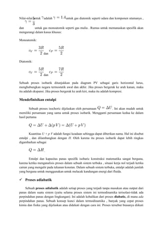 Nilai-nilai untuk adalah untuk gas diatomik seperti udara dan komponen utamanya ,
dan untuk gas monoatomik seperti gas mulia . Rumus untuk memanaskan spesifik akan
mengurangi dalam kasus khusus:
Monoatomik:
dan
Diatomik:
dan
Sebuah proses isobarik ditunjukkan pada diagram PV sebagai garis horizontal lurus,
menghubungkan negara termostatik awal dan akhir. Jika proses bergerak ke arah kanan, maka
itu adalah ekspansi. Jika proses bergerak ke arah kiri, maka itu adalah kompresi.
Mendefinisikan entalpi
Sebuah proses isochoric dijelaskan oleh persamaan . Ini akan mudah untuk
memiliki persamaan yang sama untuk proses isobarik. Mengganti persamaan kedua ke dalam
hasil pertama
Kuantitas U + p V adalah fungsi keadaan sehingga dapat diberikan nama. Hal ini disebut
entalpi , dan dilambangkan dengan H. Oleh karena itu proses isobarik dapat lebih ringkas
digambarkan sebagai
.
Entalpi dan kapasitas panas spesifik isobaric konstruksi matematika sangat berguna,
karena ketika menganalisis proses dalam sebuah sistem terbuka , situasi kerja nol terjadi ketika
cairan yang mengalir pada tekanan konstan. Dalam sebuah sistem terbuka, entalpi adalah jumlah
yang berguna untuk menggunakan untuk melacak kandungan energi dari fluida.
 Proses adiabatik
Sebuah proses adiabatik adalah setiap proses yang terjadi tanpa masukan atau output dari
panas dalam suatu sistem (yaitu selama proses sistem ini termodinamika terisolasi-tidak ada
perpindahan panas dengan lingkungan). Ini adalah kebalikan dari proses diabatic, di mana ada
perpindahan panas. Sebuah konsep kunci dalam termodinamika , banyak yang cepat proses
kimia dan fisika yang dijelaskan atau didekati dengan cara ini. Proses tersebut biasanya diikuti
 