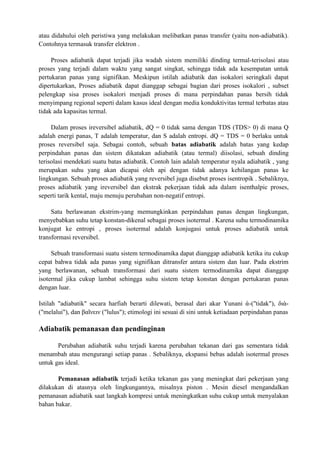 atau didahului oleh peristiwa yang melakukan melibatkan panas transfer (yaitu non-adiabatik).
Contohnya termasuk transfer elektron .
Proses adiabatik dapat terjadi jika wadah sistem memiliki dinding termal-terisolasi atau
proses yang terjadi dalam waktu yang sangat singkat, sehingga tidak ada kesempatan untuk
pertukaran panas yang signifikan. Meskipun istilah adiabatik dan isokalori seringkali dapat
dipertukarkan, Proses adiabatik dapat dianggap sebagai bagian dari proses isokalori , subset
pelengkap sisa proses isokalori menjadi proses di mana perpindahan panas bersih tidak
menyimpang regional seperti dalam kasus ideal dengan media konduktivitas termal terbatas atau
tidak ada kapasitas termal.
Dalam proses ireversibel adiabatik, dQ = 0 tidak sama dengan TDS (TDS> 0) di mana Q
adalah energi panas, T adalah temperatur, dan S adalah entropi. dQ = TDS = 0 berlaku untuk
proses reversibel saja. Sebagai contoh, sebuah batas adiabatik adalah batas yang kedap
perpindahan panas dan sistem dikatakan adiabatik (atau termal) diisolasi, sebuah dinding
terisolasi mendekati suatu batas adiabatik. Contoh lain adalah temperatur nyala adiabatik , yang
merupakan suhu yang akan dicapai oleh api dengan tidak adanya kehilangan panas ke
lingkungan. Sebuah proses adiabatik yang reversibel juga disebut proses isentropik . Sebaliknya,
proses adiabatik yang ireversibel dan ekstrak pekerjaan tidak ada dalam isenthalpic proses,
seperti tarik kental, maju menuju perubahan non-negatif entropi.
Satu berlawanan ekstrim-yang memungkinkan perpindahan panas dengan lingkungan,
menyebabkan suhu tetap konstan-dikenal sebagai proses isotermal . Karena suhu termodinamika
konjugat ke entropi , proses isotermal adalah konjugasi untuk proses adiabatik untuk
transformasi reversibel.
Sebuah transformasi suatu sistem termodinamika dapat dianggap adiabatik ketika itu cukup
cepat bahwa tidak ada panas yang signifikan ditransfer antara sistem dan luar. Pada ekstrim
yang berlawanan, sebuah transformasi dari suatu sistem termodinamika dapat dianggap
isotermal jika cukup lambat sehingga suhu sistem tetap konstan dengan pertukaran panas
dengan luar.
Istilah "adiabatik" secara harfiah berarti dilewati, berasal dari akar Yunani ἀ-("tidak"), διὰ-
("melalui"), dan βαῖνειν ("lulus"); etimologi ini sesuai di sini untuk ketiadaan perpindahan panas
Adiabatik pemanasan dan pendinginan
Perubahan adiabatik suhu terjadi karena perubahan tekanan dari gas sementara tidak
menambah atau mengurangi setiap panas . Sebaliknya, ekspansi bebas adalah isotermal proses
untuk gas ideal.
Pemanasan adiabatik terjadi ketika tekanan gas yang meningkat dari pekerjaan yang
dilakukan di atasnya oleh lingkungannya, misalnya piston . Mesin diesel mengandalkan
pemanasan adiabatik saat langkah kompresi untuk meningkatkan suhu cukup untuk menyalakan
bahan bakar.
 