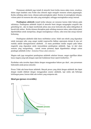 Pemanasan adiabatik juga terjadi di atmosfer bumi ketika massa udara turun, misalnya,
dalam angin katabatic atau Foehn atau chinook angin mengalir menurun selama pegunungan.
Ketika sebidang udara turun, tekanan pada peningkatan paket. Karena ini peningkatan tekanan,
volume paket ini menurun dan suhu yang meningkat, sehingga meningkatkan energi internal.
Pendinginan adiabatik terjadi ketika tekanan zat menurun karena tidak bekerja pada
sekitarnya. Pendinginan adiabatik terjadi di atmosfer bumi dengan mengangkat orografis dan
gelombang lee , dan ini dapat membentuk pileus atau awan lenticular jika udara didinginkan di
bawah titik embun . Ketika tekanan diterapkan pada sebidang menurun udara, udara dalam paket
diperbolehkan untuk memperluas, dengan meningkatnya volume, suhu turun dan energi internal
berkurang.
Pendinginan adiabatik tidak harus melibatkan cairan. Salah satu teknik yang digunakan
untuk mencapai suhu yang sangat rendah (seperseribu bahkan sepersejuta derajat di atas nol
mutlak) adalah demagnetisation adiabatik , di mana perubahan medan magnet pada bahan
magnetik yang digunakan untuk menyediakan pendinginan adiabatik. Juga, isi dari alam
semesta yang mengembang . (untuk urutan pertama) dapat digambarkan sebagai cairan
pendingin adiabatik (Lihat - kematian Panas alam semesta )
Magma naik juga mengalami pendinginan adiabatik sebelum letusan, sangat signifikan dalam
kasus magma yang naik dengan cepat dari kedalaman besar seperti kimberlites . [3]
Perubahan suhu tersebut dapat diukur dengan menggunakan hukum gas ideal , atau persamaan
hidrostatik untuk proses atmosfer.
Proses Tidak ada benar-benar adiabatik. Banyak proses yang dekat dengan adiabatik dan dapat
dengan mudah didekati dengan menggunakan asumsi adiabatik, tapi selalu ada beberapa
kehilangan panas, karena tidak ada isolator yang sempurna ada.
Ideal gas (proses reversible)
 