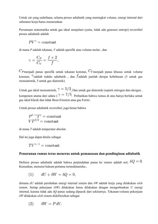 Untuk zat yang sederhana, selama proses adiabatik yang meningkat volume, energi internal dari
substansi kerja harus menurunkan
Persamaan matematika untuk gas ideal menjalani (yaitu, tidak ada generasi entropi) reversibel
proses adiabatik adalah
di mana P adalah tekanan, V adalah spesifik atau volume molar , dan
menjadi panas spesifik untuk tekanan konstan, menjadi panas khusus untuk volume
konstan, adalah indeks adiabatik , dan adalah jumlah derajat kebebasan (3 untuk gas
monoatomik, 5 untuk gas diatomik).
Untuk gas ideal monoatomik, , Dan untuk gas diatomik (seperti nitrogen dan oksigen ,
komponen utama dari udara ) . Perhatikan bahwa rumus di atas hanya berlaku untuk
gas ideal klasik dan tidak Bose-Einstein atau gas Fermi .
Untuk proses adiabatik reversibel, juga benar bahwa
di mana T adalah temperatur absolut.
Hal ini juga dapat ditulis sebagai
Penurunan rumus terus menerus untuk pemanasan dan pendinginan adiabatik
Definisi proses adiabatik adalah bahwa perpindahan panas ke sistem adalah nol, .
Kemudian, menurut hukum pertama termodinamika ,
dimana dU adalah perubahan energi internal sistem dan δW adalah kerja yang dilakukan oleh
sistem. Setiap pekerjaan (δW) dilakukan harus dilakukan dengan mengorbankan U energi
internal, karena tidak ada δQ panas sedang dipasok dari sekitarnya. Tekanan-volume pekerjaan
δW dilakukan oleh sistem didefinisikan sebagai
 