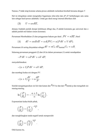Namun, P tidak tetap konstan selama proses adiabatik melainkan berubah bersama dengan V.
Hal ini diinginkan untuk mengetahui bagaimana nilai-nilai dan dP dV berhubungan satu sama
lain sebagai hasil proses adiabatik. Untuk gas ideal energi internal diberikan oleh
dimana adalah jumlah derajat kebebasan dibagi dua, R adalah konstanta gas universal dan n
adalah jumlah mol dalam sistem (konstan).
Persamaan Membedakan (3) dan penggunaan hukum gas ideal , , Hasil
Persamaan (4) sering dinyatakan sebagai karena .
Sekarang persamaan pengganti (2) dan (4) ke dalam persamaan (1) untuk mendapatkan
menyederhanakan:
dan membagi kedua sisi dengan PV:
Setelah mengintegrasikan sisi kiri dan kanan dari V ke dan dari untuk p dan mengubah sisi
masing-masing,
Exponentiate kedua belah pihak,
dan menghilangkan tanda negatif untuk memperoleh
Oleh karena itu,
 
