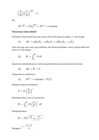 dan
Penurunan rumus diskrit
Perubahan energi internal dari suatu sistem, diukur dari negara ke negara 1 2, sama dengan
Pada saat yang sama, kerja yang dilakukan oleh tekanan-perubahan volume sebagai akibat dari
proses ini, sama dengan
Karena kita memerlukan proses untuk menjadi adiabatik, persamaan berikut harus benar
Dengan derivasi sebelumnya,
Mengatur ulang (4) memberikan
Mensubstitusikan ini ke (2) memberikan
Mengintegrasikan,
Mengganti ,
 
