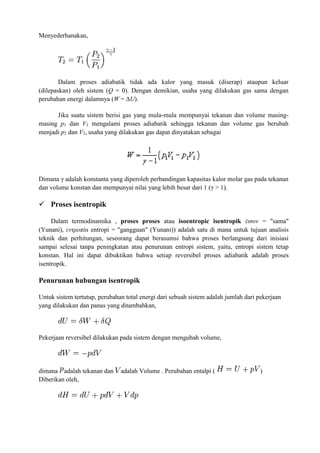 Menyederhanakan,
Dalam proses adiabatik tidak ada kalor yang masuk (diserap) ataupun keluar
(dilepaskan) oleh sistem (Q = 0). Dengan demikian, usaha yang dilakukan gas sama dengan
perubahan energi dalamnya (W = ∆U).
Jika suatu sistem berisi gas yang mula-mula mempunyai tekanan dan volume masing-
masing p1 dan V1 mengalami proses adiabatik sehingga tekanan dan volume gas berubah
menjadi p2 dan V2, usaha yang dilakukan gas dapat dinyatakan sebagai
Dimana γ adalah konstanta yang diperoleh perbandingan kapasitas kalor molar gas pada tekanan
dan volume konstan dan mempunyai nilai yang lebih besar dari 1 (γ > 1).
 Proses isentropik
Dalam termodinamika , proses proses atau isoentropic isentropik (ισον = "sama"
(Yunani), εντροπία entropi = "gangguan" (Yunani)) adalah satu di mana untuk tujuan analisis
teknik dan perhitungan, seseorang dapat berasumsi bahwa proses berlangsung dari inisiasi
sampai selesai tanpa peningkatan atau penurunan entropi sistem, yaitu, entropi sistem tetap
konstan. Hal ini dapat dibuktikan bahwa setiap reversibel proses adiabatik adalah proses
isentropik.
Penurunan hubungan isentropik
Untuk sistem tertutup, perubahan total energi dari sebuah sistem adalah jumlah dari pekerjaan
yang dilakukan dan panas yang ditambahkan,
Pekerjaan reversibel dilakukan pada sistem dengan mengubah volume,
dimana adalah tekanan dan adalah Volume . Perubahan entalpi ( )
Diberikan oleh,
 
