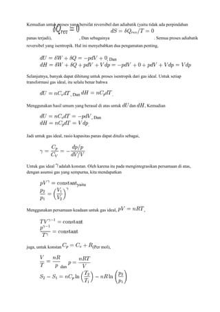 Kemudian untuk proses yang bersifat reversibel dan adiabatik (yaitu tidak ada perpindahan
panas terjadi), , Dan sebagainya . Semua proses adiabatik
reversibel yang isentropik. Hal ini menyebabkan dua pengamatan penting,
, Dan
Selanjutnya, banyak dapat dihitung untuk proses isentropik dari gas ideal. Untuk setiap
transformasi gas ideal, itu selalu benar bahwa
, Dan .
Menggunakan hasil umum yang berasal di atas untuk dan , Kemudian
, Dan
.
Jadi untuk gas ideal, rasio kapasitas panas dapat ditulis sebagai,
Untuk gas ideal adalah konstan. Oleh karena itu pada mengintegrasikan persamaan di atas,
dengan asumsi gas yang sempurna, kita mendapatkan
yaitu
Menggunakan persamaan keadaan untuk gas ideal, ,
juga, untuk konstan (Per mol),
dan
 