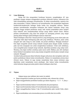 BAB I
Pendahuluan
1.1 Latar Belakang
Setiap kali kita mengendarai kendaraan bermotor, menghidupkan AC atau
pendingin ruangan ataupun menggunakan peralatan elektronik lainnya, sebenarnya kita
telah memanfaatkan penerapan termodinamika. Di dalam termodinamika, nantinya kita
akan menemukan 3 hukum. Hukum ke nol termodinamika, kita mempelajari bagaimana
karakteristik-karakteristik berbagai benda ketika kita mengubah suhunya. Hukum
pertama termodinamika merupakan kelanjutan dari hukum kekekalan energi yang
diperluas hingga meliputi pertukaran energi, baik melalui perpindahan panas maupun
kerja mekanik serta memperkenalkan konsep energi dalam sebuah sistem. Hukum
pertama termodinamika yang akan kita pelajari ini memegang peranan yang sangat
penting dalam berbagai aspek kehidupan manusia sehari-hari.
Dalam kehidupan sehari-hari, banyak peristiwa yang berlangsung secara alami pada satu
arah tetapi tidak dapat berlangsung pada arah yang sebaliknya. Misalnya, panas selalu
mengalir dari suhu tinngi ke suhu rendah, tak pernah sebaliknya. Mengapa demikian?
Kita dapat mengubah seluruh energi mekanik menjadi panas dengan mudah, misalnya
pada saat kita menginjak rem untuk menghentikan kendaraan. Untuk arah sebaliknya,
yaitu mengubah panas menjadi energi mekanik, diperlukan peralatan yang cukup rumit.
Misalnya, kita dapat melihat contohnya pada mesin mobil. Bahkan, para ahli sekalipun
belum berhasil menciptakan mesin yang mampu mengubah seluruh panas menjadi energi
mekanik. Mengapa?
Jawaban kedua pertanyaan diatas berkaitan dengan arah proses dan merupakan salah satu
pokok pembahasan hukum kedua termodinamika. Hukum ini menjelaskan prinsip dasar
efisiensi mesin. Hukum ini juga mampu menjelaskan batas energi minimum yang
diperlukan untuk menjalankan mesin pendingin. Jadi, hukum kedua termodinamika
selalu berkaitan dengan persoalan praktis dalam kehidupan sehari-hari.
1.2 Tujuan
Adapun tujuan atau indikator dari materi ini adalah:
 Dapat menganalisis keadaan gas karena perubahan suhu, tekanan dan volume.
 Dapat menggambarkan perubahan keadaan gas dalam diagram p – V, V – T, dan p –
T.
 Dapat memformulasikan hukum I termodinamika dan penerapannya.
 Dapat memformulasikan hukum II termodinamika dan penerapannya.
 Dapat mengaplikasikan hukum I dan II termodinamika pada maslah fisika sehari-
hari.
 Dapat membedakan serta merumuskan proses reversible dan irreversible.
 