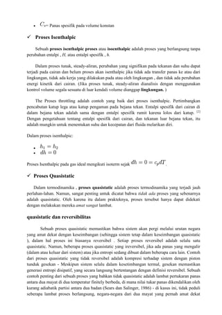  = Panas spesifik pada volume konstan
 Proses Isenthalpic
Sebuah proses isenthalpic proses atau isoenthalpic adalah proses yang berlangsung tanpa
perubahan entalpi , H, atau entalpi spesifik , h.
Dalam proses tunak, steady-aliran, perubahan yang signifikan pada tekanan dan suhu dapat
terjadi pada cairan dan belum proses akan isenthalpic jika tidak ada transfer panas ke atau dari
lingkungan, tidak ada kerja yang dilakukan pada atau oleh lingkungan , dan tidak ada perubahan
energi kinetik dari cairan. (Jika proses tunak, steady-aliran dianalisis dengan menggunakan
kontrol volume segala sesuatu di luar kendali volume dianggap lingkungan. )
The Proses throttling adalah contoh yang baik dari proses isenthalpic. Pertimbangkan
pencabutan katup lega atau katup pengaman pada bejana tekan. Entalpi spesifik dari cairan di
dalam bejana tekan adalah sama dengan entalpi spesifik rumit karena lolos dari katup. [2]
Dengan pengetahuan tentang entalpi spesifik dari cairan, dan tekanan luar bejana tekan, itu
adalah mungkin untuk menentukan suhu dan kecepatan dari fluida melarikan diri.
Dalam proses isenthalpic:


Proses Isenthalpic pada gas ideal mengikuti isoterm sejak .
 Proses Quasistatic
Dalam termodinamika , proses quasistatic adalah proses termodinamika yang terjadi jauh
perlahan-lahan. Namun, sangat penting untuk dicatat bahwa tidak ada proses yang sebenarnya
adalah quasistatic. Oleh karena itu dalam prakteknya, proses tersebut hanya dapat didekati
dengan melakukan mereka amat sangat lambat.
quasistatic dan reversibilitas
Sebuah proses quasistatic memastikan bahwa sistem akan pergi melalui urutan negara
yang amat dekat dengan keseimbangan (sehingga sistem tetap dalam keseimbangan quasistatic
), dalam hal proses ini biasanya reversibel . Setiap proses reversibel adalah selalu satu
quasistatic. Namun, beberapa proses quasistatic yang ireversibel, jika ada panas yang mengalir
(dalam atau keluar dari sistem) atau jika entropi sedang dibuat dalam beberapa cara lain. Contoh
dari proses quasistatic yang tidak reversibel adalah kompresi terhadap sistem dengan piston
tunduk gesekan - Meskipun sistem selalu dalam kesetimbangan termal, gesekan memastikan
generasi entropi disipatif, yang secara langsung bertentangan dengan definisi reversibel. Sebuah
contoh penting dari sebuah proses yang bahkan tidak quasistatic adalah lambat pertukaran panas
antara dua mayat di dua temperatur finitely berbeda, di mana nilai tukar panas dikendalikan oleh
kurang adiabatik partisi antara dua badan (Sears dan Salinger, 1986) - di kasus ini, tidak peduli
seberapa lambat proses berlangsung, negara-negara dari dua mayat yang pernah amat dekat
 