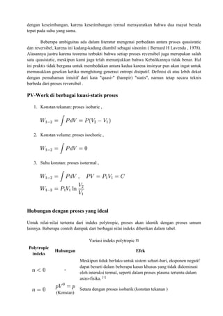 dengan keseimbangan, karena kesetimbangan termal mensyaratkan bahwa dua mayat berada
tepat pada suhu yang sama.
Beberapa ambiguitas ada dalam literatur mengenai perbedaan antara proses quasistatic
dan reversibel, karena ini kadang-kadang diambil sebagai sinonim ( Bernard H Lavenda , 1978).
Alasannya justru karena teorema terbukti bahwa setiap proses reversibel juga merupakan salah
satu quasistatic, meskipun kami juga telah menunjukkan bahwa Kebalikannya tidak benar. Hal
ini praktis tidak berguna untuk membedakan antara kedua karena insinyur pun akan ingat untuk
memasukkan gesekan ketika menghitung generasi entropi disipatif. Definisi di atas lebih dekat
dengan pemahaman intuitif dari kata "quasi-" (hampir) "statis", namun tetap secara teknis
berbeda dari proses reversibel .
PV-Work di berbagai kuasi-statis proses
1. Konstan tekanan: proses isobaric ,
2. Konstan volume: proses isochoric ,
3. Suhu konstan: proses isotermal ,
Hubungan dengan proses yang ideal
Untuk nilai-nilai tertentu dari indeks polytropic, proses akan identik dengan proses umum
lainnya. Beberapa contoh dampak dari berbagai nilai indeks diberikan dalam tabel.
Variasi indeks polytropic
Polytropic
indeks
Hubungan Efek
-
Meskipun tidak berlaku untuk sistem sehari-hari, eksponen negatif
dapat berarti dalam beberapa kasus khusus yang tidak didominasi
oleh interaksi termal, seperti dalam proses plasma tertentu dalam
astro-fisika. [1]
(Konstan)
Setara dengan proses isobarik (konstan tekanan )
 