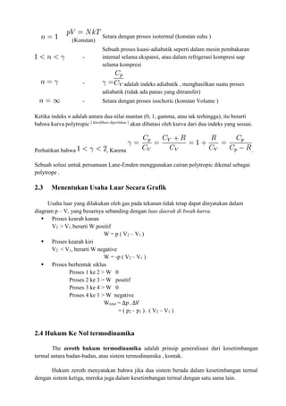 (Konstan)
Setara dengan proses isotermal (konstan suhu )
-
Sebuah proses kuasi-adiabatik seperti dalam mesin pembakaran
internal selama ekspansi, atau dalam refrigerasi kompresi uap
selama kompresi
- adalah indeks adiabatik , menghasilkan suatu proses
adiabatik (tidak ada panas yang ditransfer)
- Setara dengan proses isochoric (konstan Volume )
Ketika indeks n adalah antara dua nilai mantan (0, 1, gamma, atau tak terhingga), itu berarti
bahwa kurva polytropic [ klarifikasi diperlukan ]
akan dibatasi oleh kurva dari dua indeks yang sesuai.
Perhatikan bahwa , Karena .
Sebuah solusi untuk persamaan Lane-Emden menggunakan cairan polytropic dikenal sebagai
polytrope .
2.3 Menentukan Usaha Luar Secara Grafik
Usaha luar yang dilakukan oleh gas pada tekanan tidak tetap dapat dinyatakan dalam
diagram p – V, yang besarnya sebanding dengan luas daerah di bwah kurva.
 Proses kearah kanan
V2 > V1, berarti W positif
W = p ( V2 – V1 )
 Proses kearah kiri
V2 < V1, berarti W negative
W = -p ( V2 – V1 )
 Proses berbentuk siklus
Proses 1 ke 2 > W 0
Proses 2 ke 3 > W positif
Proses 3 ke 4 > W 0
Proses 4 ke 1 > W negative
Wtotal = ∆𝑝 . ∆𝑉
= ( p2 – p1 ) . ( V2 – V1 )
2.4 Hukum Ke Nol termodinamika
The zeroth hukum termodinamika adalah prinsip generalisasi dari kesetimbangan
termal antara badan-badan, atau sistem termodinamika , kontak.
Hukum zeroth menyatakan bahwa jika dua sistem berada dalam kesetimbangan termal
dengan sistem ketiga, mereka juga dalam kesetimbangan termal dengan satu sama lain.
 