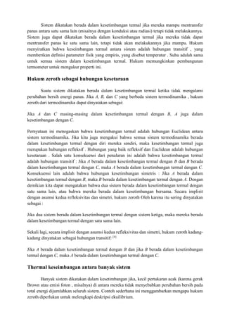 Sistem dikatakan berada dalam kesetimbangan termal jika mereka mampu mentransfer
panas antara satu sama lain (misalnya dengan konduksi atau radiasi) tetapi tidak melakukannya.
Sistem juga dapat dikatakan berada dalam kesetimbangan termal jika mereka tidak dapat
mentransfer panas ke satu sama lain, tetapi tidak akan melakukannya jika mampu. Hukum
menyiratkan bahwa keseimbangan termal antara sistem adalah hubungan transitif , yang
memberikan definisi parameter fisik yang empiris, yang disebut temperatur . Suhu adalah sama
untuk semua sistem dalam kesetimbangan termal. Hukum memungkinkan pembangunan
termometer untuk mengukur properti ini.
Hukum zeroth sebagai hubungan kesetaraan
Suatu sistem dikatakan berada dalam kesetimbangan termal ketika tidak mengalami
perubahan bersih energi panas. Jika A, B, dan C yang berbeda sistem termodinamika , hukum
zeroth dari termodinamika dapat dinyatakan sebagai:
Jika A dan C masing-masing dalam kesetimbangan termal dengan B, A juga dalam
kesetimbangan dengan C.
Pernyataan ini menegaskan bahwa kesetimbangan termal adalah hubungan Euclidean antara
sistem termodinamika. Jika kita juga mengakui bahwa semua sistem termodinamika berada
dalam kesetimbangan termal dengan diri mereka sendiri, maka kesetimbangan termal juga
merupakan hubungan refleksif . Hubungan yang baik refleksif dan Euclidean adalah hubungan
kesetaraan . Salah satu konsekuensi dari penalaran ini adalah bahwa kesetimbangan termal
adalah hubungan transitif : Jika A berada dalam kesetimbangan termal dengan B dan B berada
dalam kesetimbangan termal dengan C, maka A berada dalam kesetimbangan termal dengan C.
Konsekuensi lain adalah bahwa hubungan kesetimbangan simetris : Jika A berada dalam
kesetimbangan termal dengan B, maka B berada dalam kesetimbangan termal dengan A. Dengan
demikian kita dapat mengatakan bahwa dua sistem berada dalam kesetimbangan termal dengan
satu sama lain, atau bahwa mereka berada dalam kesetimbangan bersama. Secara implisit
dengan asumsi kedua refleksivitas dan simetri, hukum zeroth Oleh karena itu sering dinyatakan
sebagai :
Jika dua sistem berada dalam kesetimbangan termal dengan sistem ketiga, maka mereka berada
dalam kesetimbangan termal dengan satu sama lain.
Sekali lagi, secara implisit dengan asumsi kedua refleksivitas dan simetri, hukum zeroth kadang-
kadang dinyatakan sebagai hubungan transitif: [4]
Jika A berada dalam kesetimbangan termal dengan B dan jika B berada dalam kesetimbangan
termal dengan C, maka A berada dalam kesetimbangan termal dengan C.
Thermal keseimbangan antara banyak sistem
Banyak sistem dikatakan dalam kesetimbangan jika, kecil pertukaran acak (karena gerak
Brown atau emisi foton , misalnya) di antara mereka tidak menyebabkan perubahan bersih pada
total energi dijumlahkan seluruh sistem. Contoh sederhana ini menggambarkan mengapa hukum
zeroth diperlukan untuk melengkapi deskripsi ekuilibrium.
 