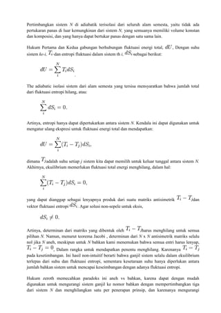 Pertimbangkan sistem N di adiabatik terisolasi dari seluruh alam semesta, yaitu tidak ada
pertukaran panas di luar kemungkinan dari sistem N, yang semuanya memiliki volume konstan
dan komposisi, dan yang hanya dapat bertukar panas dengan satu sama lain.
Hukum Pertama dan Kedua gabungan berhubungan fluktuasi energi total, , Dengan suhu
sistem ke-i, dan entropi fluktuasi dalam sistem th i, sebagai berikut:
.
The adiabatic isolasi sistem dari alam semesta yang tersisa mensyaratkan bahwa jumlah total
dari fluktuasi entropi hilang, atau:
Artinya, entropi hanya dapat dipertukarkan antara sistem N. Kendala ini dapat digunakan untuk
mengatur ulang ekspresi untuk fluktuasi energi total dan mendapatkan:
dimana adalah suhu setiap j sistem kita dapat memilih untuk keluar tunggal antara sistem N.
Akhirnya, ekuilibrium memerlukan fluktuasi total energi menghilang, dalam hal:
yang dapat dianggap sebagai lenyapnya produk dari suatu matriks antisimetrik dan
vektor fluktuasi entropi . Agar solusi non-sepele untuk eksis,
Artinya, determinan dari matriks yang dibentuk oleh harus menghilang untuk semua
pilihan N. Namun, menurut teorema Jacobi , determinan dari N x N antisimetrik matriks selalu
nol jika N aneh, meskipun untuk N bahkan kami menemukan bahwa semua entri harus lenyap,
, Dalam rangka untuk mendapatkan penentu menghilang. Karenanya
pada kesetimbangan. Ini hasil non-intuitif berarti bahwa ganjil sistem selalu dalam ekuilibrium
terlepas dari suhu dan fluktuasi entropi, sementara kesetaraan suhu hanya diperlukan antara
jumlah bahkan sistem untuk mencapai keseimbangan dengan adanya fluktuasi entropi.
Hukum zeroth memecahkan paradoks ini aneh vs bahkan, karena dapat dengan mudah
digunakan untuk mengurangi sistem ganjil ke nomor bahkan dengan mempertimbangkan tiga
dari sistem N dan menghilangkan satu per penerapan prinsip, dan karenanya mengurangi
 