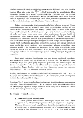 masalah bahkan untuk N yang kemudian mengarah ke kondisi ekuilibrium yang sama yang kita
harapkan dalam setiap kasus, yaitu, . Hasil yang sama berlaku untuk fluktuasi dalam
jumlah yang ekstensif, seperti volume (menghasilkan kondisi tekanan yang sama), atau fluktuasi
massa (yang mengarah ke kesetaraan kimia potensi). Oleh karena itu hukum zeroth memiliki
implikasi bagi banyak lebih dari suhu saja. Secara umum, kita melihat bahwa hukum zeroth
istirahat jenis tertentu asimetri hadir dalam Hukum Pertama dan Kedua.
Hukum zeroth menetapkan keseimbangan termal sebagai hubungan kesetaraan. Sebuah
hubungan kesetaraan pada set (seperti set sistem termal disetimbangkan) membagi set yang
menjadi koleksi himpunan bagian yang berbeda ("disjoint subset") di mana setiap anggota
himpunan adalah anggota dari satu dan hanya satu bagian tersebut. Dalam kasus hukum ke nol,
ini terdiri dari subset sistem yang berada dalam kesetimbangan bersama. Partisi ini
memungkinkan setiap anggota subset untuk menjadi unik "ditandai" dengan label
mengidentifikasi subset mana ia berasal. Meskipun label mungkin cukup sewenang-wenang, [5]
suhu adalah seperti proses pelabelan yang menggunakan sistem bilangan real untuk penandaan.
Hukum zeroth membenarkan penggunaan sistem termodinamika cocok sebagai termometer
untuk memberikan seperti pelabelan, yang menghasilkan sejumlah kemungkinan skala
temperatur empiris , dan membenarkan penggunaan hukum kedua termodinamika untuk
memberikan mutlak, atau suhu termodinamika skala. Skala temperatur tersebut membawa
kelangsungan tambahan dan memesan (misalnya, "panas" dan "dingin") properti dengan konsep
temperatur.
Dalam ruang parameter termodinamika, zona suhu konstan membentuk permukaan,
yang menyediakan tatanan alam dari permukaan di dekatnya. Satu Oleh karena itu dapat
membangun fungsi suhu global yang menyediakan pemesanan terus menerus negara. The
dimensi dari permukaan suhu konstan adalah salah satu kurang dari jumlah parameter
termodinamika, dengan demikian, untuk gas ideal digambarkan dengan tiga parameter
termodinamika P, V dan n, itu adalah dua- dimensi permukaan.
Misalnya, jika dua sistem gas yang ideal berada dalam kesetimbangan, maka P 1 V 1 / N 1 = P 2
V 2 / N 2 di mana P i adalah tekanan dalam sistem ke-i, V i adalah volume, dan N i adalah jumlah
(dalam mol , atau hanya jumlah atom) gas.
Permukaan PV / N = const mendefinisikan permukaan suhu termodinamika yang sama, dan satu
dapat label T mendefinisikan sehingga PV / N = RT, di mana R adalah beberapa konstan. Sistem
ini sekarang dapat digunakan sebagai termometer untuk mengkalibrasi sistem lain. Sistem
tersebut dikenal sebagai "termometer gas ideal".
2.5 Hukum I Termodinamika
a. Pernyataan Hukum I Termodinamika
Hukum pertama termodinamika berhubungan dengan cara suatu sistem
memperoleh energi dalam dari lingkungan atau kehilangan energi dalam ke lingkungan.
Jika suatu sistem memperoleh energi Q dalam bentuk kalor dan pada saat yang sama
kehilangan energi W dalam bentuk usaha, perubahan energi dalam karena kedua faktor
ini dinyatakan oleh persamaan: ΔU = U2 – U1 = Q – W. Jadi, hukum pertama
 