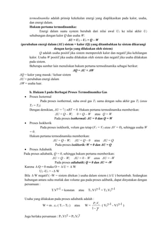 termodinamika adalah prinsip kekekalan energi yang diaplikasikan pada kalor, usaha,
dan energi dalam.
Hukum pertama termodinamika:
Energi dalam suatu system berubah dari nilai awal U1 ke nilai akhir U2
sehubungan dengan kalor Q dan usaha W:
ΔU = U2 – U1 = Q – W
(perubahan energi dalam (ΔU) sistem = kalor (Q) yang ditambahkan ke sistem dikurangi
dengan kerja yang dilakukan oleh sistem)
Q adalah usaha positif jika sistem memperoleh kalor dan negatif jika kehilangan
kalor. Usaha W positif jika usaha dilakukan oleh sistem dan negatif jika usaha dilakukan
pada sistem.
Beberapa sumber lain menuliskan hukum pertama termodinamika sebagai berikut:
ΔQ = ΔU + ΔW
ΔQ = kalor yang masuk / keluar sistem
ΔU = perubahan energi dalam
ΔW = usaha luar.
b. Hukum I pada Berbagai Proses Termodinamika Gas
 Proses Isotermal
Pada proses isothermal, suhu awal gas T1 sama dengan suhu akhir gas T2 (atau
T2 = T1).
Dengan demikian, ΔU = 3
/2 nRT = 0. Hukum pertama termodinamika memberikan:
ΔU = Q – W; 0 = Q – W atau Q = W
Pada proses isothermal: ΔU = 0 dan Q = W
 Proses Isokhorik
Pada proses isokhorik, volum gas tetap (V1 = V2 atau ΔV = 0), sehingga usaha W
= 0.
Hukum pertama termodinamika memberikan:
ΔU = Q – W; ΔU = Q – 0 atau ΔU = Q
Pada proses isokhorik: W = 0 dan ΔU = Q
 Proses Adiabatik
Pada proses adiabatik, Q = 0, sehingga hukum pertama memberikan:
ΔU = Q – W; ΔU = 0 – W atau ΔU = -W
Pada proses adiabatik: Q = 0 dan ΔU = -W
Karena  Q = 0 maka O =  U +  W
U2 -U1 = -  W
Bila  W negatif ( -W = sistem ditekan ) usaha dalam sistem (  U ) bertambah. Sedangkan
hubungan antara suhu mutlak dan volume gas pada proses adibatik, dapat dinyatakan dengan
persamaan :
T.V-1 = konstan atau T1.V1-1 = T2.V2
-1
Usaha yang dilakukan pada proses adiabatik adalah :
W = m . cv ( T1 - T2 ) atau W =
P V
1 1
1
.

( V2
-1 - V1-1 )
Juga berlaku persamaan : P1.V1 = P2.V2

 