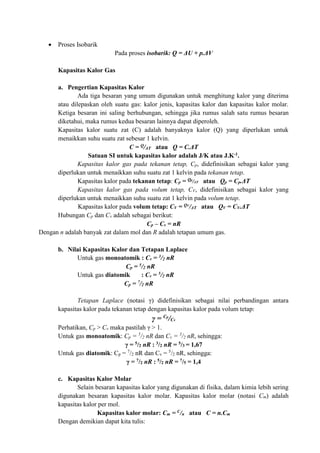  Proses Isobarik
Pada proses isobarik: Q = ΔU + p.ΔV
Kapasitas Kalor Gas
a. Pengertian Kapasitas Kalor
Ada tiga besaran yang umum digunakan untuk menghitung kalor yang diterima
atau dilepaskan oleh suatu gas: kalor jenis, kapasitas kalor dan kapasitas kalor molar.
Ketiga besaran ini saling berhubungan, sehingga jika rumus salah satu rumus besaran
diketahui, maka rumus kedua besaran lainnya dapat diperoleh.
Kapasitas kalor suatu zat (C) adalah banyaknya kalor (Q) yang diperlukan untuk
menaikkan suhu suatu zat sebesar 1 kelvin.
C = Q/ΔT atau Q = C.ΔT
Satuan SI untuk kapasitas kalor adalah J/K atau J.K-1.
Kapasitas kalor gas pada tekanan tetap, Cp, didefinisikan sebagai kalor yang
diperlukan untuk menaikkan suhu suatu zat 1 kelvin pada tekanan tetap.
Kapasitas kalor pada tekanan tetap: Cp = Qp
/ΔT atau Qp = Cp.ΔT
Kapasitas kalor gas pada volum tetap, CV, didefinisikan sebagai kalor yang
diperlukan untuk menaikkan suhu suatu zat 1 kelvin pada volum tetap.
Kapasitas kalor pada volum tetap: CV = QV
/ΔT atau QV = CV.ΔT
Hubungan Cp dan Cv adalah sebagai berikut:
Cp – Cv = nR
Dengan n adalah banyak zat dalam mol dan R adalah tetapan umum gas.
b. Nilai Kapasitas Kalor dan Tetapan Laplace
Untuk gas monoatomik : Cv = 3/2 nR
Cp = 5/2 nR
Untuk gas diatomik : Cv = 5/2 nR
Cp = 7/2 nR
Tetapan Laplace (notasi γ) didefinisikan sebagai nilai perbandingan antara
kapasitas kalor pada tekanan tetap dengan kapasitas kalor pada volum tetap:
γ = Cp
/Cv
Perhatikan, Cp > Cv maka pastilah γ > 1.
Untuk gas monoatomik: Cp = 5
/2 nR dan Cv = 3
/2 nR, sehingga:
γ = 5/2 nR : 3/2 nR = 5/3 = 1,67
Untuk gas diatomik: Cp = 7
/2 nR dan Cv = 5
/2 nR, sehingga:
γ = 7/2 nR : 5/2 nR = 7/5 = 1,4
c. Kapasitas Kalor Molar
Selain besaran kapasitas kalor yang digunakan di fisika, dalam kimia lebih sering
digunakan besaran kapasitas kalor molar. Kapasitas kalor molar (notasi Cm) adalah
kapasitas kalor per mol.
Kapasitas kalor molar: Cm = C/n atau C = n.Cm
Dengan demikian dapat kita tulis:
 