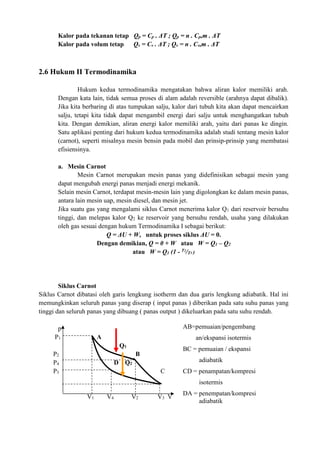 Kalor pada tekanan tetap Qp = Cp . ΔT ; Qp = n . Cp,m . ΔT
Kalor pada volum tetap Qv = Cv . ΔT ; Qv = n . Cv,m . ΔT
2.6 Hukum II Termodinamika
Hukum kedua termodinamika mengatakan bahwa aliran kalor memiliki arah.
Dengan kata lain, tidak semua proses di alam adalah reversible (arahnya dapat dibalik).
Jika kita berbaring di atas tumpukan salju, kalor dari tubuh kita akan dapat mencairkan
salju, tetapi kita tidak dapat mengambil energi dari salju untuk menghangatkan tubuh
kita. Dengan demikian, aliran energi kalor memiliki arah, yaitu dari panas ke dingin.
Satu aplikasi penting dari hukum kedua termodinamika adalah studi tentang mesin kalor
(carnot), seperti misalnya mesin bensin pada mobil dan prinsip-prinsip yang membatasi
efisiensinya.
a. Mesin Carnot
Mesin Carnot merupakan mesin panas yang didefinisikan sebagai mesin yang
dapat mengubah energi panas menjadi energi mekanik.
Selain mesin Carnot, terdapat mesin-mesin lain yang digolongkan ke dalam mesin panas,
antara lain mesin uap, mesin diesel, dan mesin jet.
Jika suatu gas yang mengalami siklus Carnot menerima kalor Q1 dari reservoir bersuhu
tinggi, dan melepas kalor Q2 ke reservoir yang bersuhu rendah, usaha yang dilakukan
oleh gas sesuai dengan hukum Termodinamika I sebagai berikut:
Q = ΔU + W, untuk proses siklus ΔU = 0.
Dengan demikian, Q = 0 + W atau W = Q1 – Q2
atau W = Q1 (1 - T2
/T1 )
Siklus Carnot
Siklus Carnot dibatasi oleh garis lengkung isotherm dan dua garis lengkung adiabatik. Hal ini
memungkinkan seluruh panas yang diserap ( input panas ) diberikan pada satu suhu panas yang
tinggi dan seluruh panas yang dibuang ( panas output ) dikeluarkan pada satu suhu rendah.
p
P1 A
Q1
P2 B
P4 D Q2
P3 C
V1 V4 V2 V3 V
AB=pemuaian/pengembang
an/ekspansi isotermis
BC = pemuaian / ekspansi
adiabatik
CD = penampatan/kompresi
isotermis
DA = penempatan/kompresi
adiabatik
 