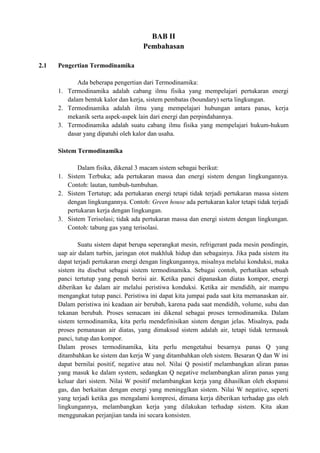 BAB II
Pembahasan
2.1 Pengertian Termodinamika
Ada beberapa pengertian dari Termodinamika:
1. Termodinamika adalah cabang ilmu fisika yang mempelajari pertukaran energi
dalam bentuk kalor dan kerja, sistem pembatas (boundary) serta lingkungan.
2. Termodinamika adalah ilmu yang mempelajari hubungan antara panas, kerja
mekanik serta aspek-aspek lain dari energi dan perpindahannya.
3. Termodinamika adalah suatu cabang ilmu fisika yang mempelajari hukum-hukum
dasar yang dipatuhi oleh kalor dan usaha.
Sistem Termodinamika
Dalam fisika, dikenal 3 macam sistem sebagai berikut:
1. Sistem Terbuka; ada pertukaran massa dan energi sistem dengan lingkungannya.
Contoh: lautan, tumbuh-tumbuhan.
2. Sistem Tertutup; ada pertukaran energi tetapi tidak terjadi pertukaran massa sistem
dengan lingkungannya. Contoh: Green house ada pertukaran kalor tetapi tidak terjadi
pertukaran kerja dengan lingkungan.
3. Sistem Terisolasi; tidak ada pertukaran massa dan energi sistem dengan lingkungan.
Contoh: tabung gas yang terisolasi.
Suatu sistem dapat berupa seperangkat mesin, refrigerant pada mesin pendingin,
uap air dalam turbin, jaringan otot makhluk hidup dan sebagainya. Jika pada sistem itu
dapat terjadi pertukaran energi dengan lingkungannya, misalnya melalui konduksi, maka
sistem itu disebut sebagai sistem termodinamika. Sebagai contoh, perhatikan sebuah
panci tertutup yang penuh berisi air. Ketika panci dipanaskan diatas kompor, energi
diberikan ke dalam air melalui peristiwa konduksi. Ketika air mendidih, air mampu
mengangkat tutup panci. Peristiwa ini dapat kita jumpai pada saat kita memanaskan air.
Dalam peristiwa ini keadaan air berubah, karena pada saat mendidih, volume, suhu dan
tekanan berubah. Proses semacam ini dikenal sebagai proses termodinamika. Dalam
sistem termodinamika, kita perlu mendefinisikan sistem dengan jelas. Misalnya, pada
proses pemanasan air diatas, yang dimaksud sistem adalah air, tetapi tidak termasuk
panci, tutup dan kompor.
Dalam proses termodinamika, kita perlu mengetahui besarnya panas Q yang
ditambahkan ke sistem dan kerja W yang ditambahkan oleh sistem. Besaran Q dan W ini
dapat bernilai positif, negative atau nol. Nilai Q posistif melambangkan aliran panas
yang masuk ke dalam system, sedangkan Q negative melambangkan aliran panas yang
keluar dari sistem. Nilai W positif melambangkan kerja yang dihasilkan oleh ekspansi
gas, dan berkaitan dengan energi yang meningglkan sistem. Nilai W negative, seperti
yang terjadi ketika gas mengalami kompresi, dimana kerja diberikan terhadap gas oleh
lingkungannya, melambangkan kerja yang dilakukan terhadap sistem. Kita akan
menggunakan perjanjian tanda ini secara konsisten.
 