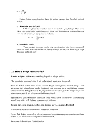 K =
2
1
2
Q
Q
Q

Hukum kedua termodinamika dapat dinyatakan dengan dua formulasi sebagai
berikut:
1. Formulasi Kelvin-Planck
Tidak mungkin untuk membuat sebuah mesin kalor yang bekerja dalam suatu
siklus yang semata-mata mengubah energy panas yang diperoleh dari suatu sumber pada
suhu tertentu seluruhnya menjadi usaha mekanik.
%
100
)
1
(
1
2



T
T

2. Formulasi Clausius
Tidak mungkin membuat mesin yang bekerja dalam satu siklus, mengambil
kalor dari suatu reservoir rendah dan memberikannya ke reservoir suhu tinggi tanpa
dilakukan usaha dari luar.
2.7 Hukum Ketiga termodinamika
Hukum ketiga termodinamika terkadang dinyatakan sebagai berikut:
The entropi dari sempurna kristal di nol mutlak adalah persis sama dengan nol.
Pada nol kelvin sistem harus dalam keadaan dengan kemungkinan minimal energi , dan
pernyataan dari hukum ketiga berlaku jika kristal yang sempurna hanya memiliki satu keadaan
energi minimum . Entropi berkaitan dengan jumlah microstates mungkin, dan dengan hanya satu
microstate tersedia di nol kelvin, entropi adalah persis nol.
Sebuah bentuk yang lebih umum dari hukum ketiga berlaku untuk sistem seperti kacamata yang
mungkin memiliki lebih dari satu keadaan energi minimum:
Entropi dari suatu sistem mendekati nilai konstan karena suhu mendekati nol.
Nilai konstan (tidak selalu nol) disebut entropi sisa dari sistem.
Secara fisik, hukum menyiratkan bahwa tidak mungkin untuk prosedur apapun untuk membawa
sistem ke nol mutlak suhu dalam jumlah terbatas langkah.
Pernyataan Hukum Ketiga Termodinamika :
 