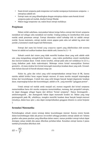 • Suatu kristal sempurna pada temperatur nol mutlak mempunyai keteraturan sempurna →
entropinya adalah nol.
• Entropi suatu zat yang dibandingkan dengan entropinya dalam suatu bentuk kristal
sempurna pada nol mutlak, disebut Entropi Mutlak
• Makin tinggi temperatur zat, makin besar entropi mutlaknya
Penjelasan
Dalam istilah sederhana, menyatakan hukum ketiga bahwa entropi dari kristal sempurna
mendekati nol sebagai suhu mendekati nol mutlak. Undang-undang ini memberikan titik acuan
mutlak untuk penentuan entropi. Entropi ditentukan relatif terhadap titik ini adalah entropi
mutlak. Secara matematis, entropi mutlak sistem apapun pada suhu nol adalah log alami dari
jumlah B konstanta k tanah negara kali Boltzmann.
Entropi dari suatu kisi kristal yang sempurna seperti yang didefinisikan oleh teorema
Nernst ini adalah nol asalkan keadaan dasar adalah unik, karena ln (1) = 0.
Sebuah contoh dari sistem yang tidak memiliki keadaan dasar yang unik adalah salah
satu yang mengandung setengah-bulat berputar , yang waktu pembalikan simetri memberikan
dua merosot keadaan dasar. Untuk sistem tersebut, entropi pada suhu nol setidaknya ln (2) k B
(yang diabaikan pada skala makroskopis). Beberapa sistem kristal menunjukkan frustrasi
geometris , di mana struktur kisi kristal mencegah munculnya keadaan dasar yang unik. Ground-
state helium (kecuali di bawah tekanan) tetap cair.
Selain itu, gelas dan solusi yang solid mempertahankan entropi besar di 0K, karena
mereka adalah koleksi besar negara hampir merosot, di mana mereka menjadi terperangkap
keluar dari keseimbangan. Contoh lain yang solid dengan banyak hampir-degenerate keadaan
dasar, terperangkap keluar dari keseimbangan, adalah es Ih , yang memiliki "gangguan proton" .
Untuk entropi nol mutlak untuk menjadi nol, momen magnetik dari kristal sempurna
memerintahkan harus diri mereka sempurna memerintahkan, memang, dari perspektif entropis,
ini dapat dianggap sebagai bagian dari definisi "kristal sempurna". Hanya feromagnetik ,
antiferromagnetik , dan diamagnetik bahan dapat memenuhi kondisi ini. Bahan yang tetap
paramagnetik pada 0K, sebaliknya, mungkin memiliki keadaan dasar banyak hampir-merosot
(misalnya, dalam kaca spin ), atau dapat mempertahankan gangguan dinamis (a cairan berputar
).
formulasi Matematika
Pertimbangkan sebuah sistem tertutup dalam keseimbangan internal. Karena sistem berada
dalam kesetimbangan tidak ada proses ireversibel sehingga produksi entropi adalah nol. Selama
gradien suhu panas pasokan yang dihasilkan dalam materi, namun produksi entropi terkait dapat
disimpan cukup rendah jika panas diberikan perlahan-lahan. Kenaikan entropi karena δ panas
tambah Q kemudian diberikan oleh
(1)
 