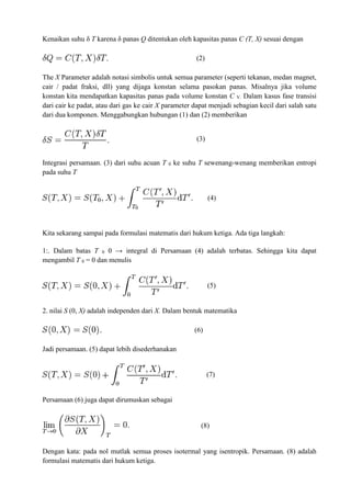 Kenaikan suhu δ T karena δ panas Q ditentukan oleh kapasitas panas C (T, X) sesuai dengan
(2)
The X Parameter adalah notasi simbolis untuk semua parameter (seperti tekanan, medan magnet,
cair / padat fraksi, dll) yang dijaga konstan selama pasokan panas. Misalnya jika volume
konstan kita mendapatkan kapasitas panas pada volume konstan C V. Dalam kasus fase transisi
dari cair ke padat, atau dari gas ke cair X parameter dapat menjadi sebagian kecil dari salah satu
dari dua komponen. Menggabungkan hubungan (1) dan (2) memberikan
(3)
Integrasi persamaan. (3) dari suhu acuan T 0 ke suhu T sewenang-wenang memberikan entropi
pada suhu T
(4)
Kita sekarang sampai pada formulasi matematis dari hukum ketiga. Ada tiga langkah:
1:. Dalam batas T 0 0 → integral di Persamaan (4) adalah terbatas. Sehingga kita dapat
mengambil T 0 = 0 dan menulis
(5)
2. nilai S (0, X) adalah independen dari X. Dalam bentuk matematika
(6)
Jadi persamaan. (5) dapat lebih disederhanakan
(7)
Persamaan (6) juga dapat dirumuskan sebagai
(8)
Dengan kata: pada nol mutlak semua proses isotermal yang isentropik. Persamaan. (8) adalah
formulasi matematis dari hukum ketiga.
 