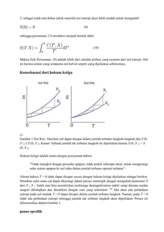 3: sebagai salah satu bebas untuk memilih nol entropi akan lebih mudah untuk mengambil
(9)
sehingga persamaan. (7) tereduksi menjadi bentuk akhir
(10)
Makna fisik Persamaan. (9) adalah lebih dari sekedar pilihan yang nyaman dari nol entropi. Hal
ini karena urutan yang sempurna nol kelvin seperti yang dijelaskan sebelumnya.
Konsekuensi dari hukum ketiga
Gambar 1 Sisi Kiri: Absolute nol dapat dicapai dalam jumlah terbatas langkah-langkah jika S (0,
X 1) ≠ S (0, X 2). Kanan: Sebuah jumlah tak terbatas langkah ini diperlukan karena S (0, X 1) = S
(0, X 2).
Hukum ketiga adalah setara dengan pernyataan bahwa
"Tidak mungkin dengan prosedur apapun, tidak peduli seberapa ideal, untuk mengurangi
suhu sistem apapun ke nol suhu dalam jumlah terbatas operasi terbatas".
Alasan bahwa T = 0 tidak dapat dicapai sesuai dengan hukum ketiga dijelaskan sebagai berikut:
Misalkan suhu suatu zat dapat dikurangi dalam proses isentropik dengan mengubah parameter X
dari X 2 X 1. Salah satu bisa memikirkan multistage demagnitization nuklir setup dimana medan
magnet dihidupkan dan dimatikan dengan cara yang terkontrol. [8]
Jika akan ada perbedaan
entropi pada nol mutlak T = 0 dapat dicapai dalam jumlah terbatas langkah. Namun, pada T = 0
tidak ada perbedaan entropi sehingga jumlah tak terbatas langkah akan diperlukan. Proses ini
diilustrasikan dalam Gambar 1.
panas spesifik
 