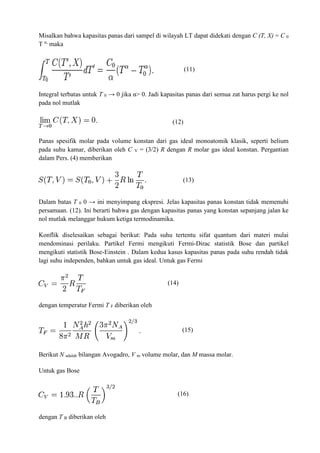Misalkan bahwa kapasitas panas dari sampel di wilayah LT dapat didekati dengan C (T, X) = C 0
T α,
maka
(11)
Integral terbatas untuk T 0 → 0 jika α> 0. Jadi kapasitas panas dari semua zat harus pergi ke nol
pada nol mutlak
(12)
Panas spesifik molar pada volume konstan dari gas ideal monoatomik klasik, seperti helium
pada suhu kamar, diberikan oleh C V = (3/2) R dengan R molar gas ideal konstan. Pergantian
dalam Pers. (4) memberikan
(13)
Dalam batas T 0 0 → ini menyimpang ekspresi. Jelas kapasitas panas konstan tidak memenuhi
persamaan. (12). Ini berarti bahwa gas dengan kapasitas panas yang konstan sepanjang jalan ke
nol mutlak melanggar hukum ketiga termodinamika.
Konflik diselesaikan sebagai berikut: Pada suhu tertentu sifat quantum dari materi mulai
mendominasi perilaku. Partikel Fermi mengikuti Fermi-Dirac statistik Bose dan partikel
mengikuti statistik Bose-Einstein . Dalam kedua kasus kapasitas panas pada suhu rendah tidak
lagi suhu independen, bahkan untuk gas ideal. Untuk gas Fermi
(14)
dengan temperatur Fermi T F diberikan oleh
(15)
Berikut N adalah bilangan Avogadro, V m volume molar, dan M massa molar.
Untuk gas Bose
(16)
dengan T B diberikan oleh
 