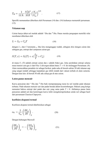 (17)
Spesifik memanaskan diberikan oleh Persamaan (14) dan. (16) keduanya memenuhi persamaan.
(12).
Tekanan uap
Cairan hanya dekat nol mutlak adalah ³ Dia dan ⁴ Dia. Panas mereka penguapan memiliki nilai
membatasi diberikan oleh
(18)
dengan L 0 dan C konstanta p. Jika kita menganggap wadah, sebagian diisi dengan cairan dan
sebagian gas, entropi dari campuran cairan-gas
(19)
di mana S l (T) adalah entropi cairan dan x adalah fraksi gas. Jelas perubahan entropi selama
masa transisi cair-gas (x dari 0 ke 1) divergen dalam batas T → 0. Ini melanggar Persamaan. (8).
Alam memecahkan paradoks ini sebagai berikut: pada suhu di bawah sekitar 50 mK tekanan uap
yang sangat rendah sehingga kepadatan gas lebih rendah dari vakum terbaik di alam semesta.
Dengan kata lain: di bawah 50 mK ada cukup gas di atas cairan.
Laten panas mencair
Kurva pencairan dari ³ Dia dan ⁴ Dia baik memperpanjang turun ke nol mutlak pada tekanan
terbatas. Pada tekanan mencair cair dan padat berada dalam kesetimbangan. Hukum yang ketiga
menuntut bahwa entropi dari padat dan cair yang sama pada T = 0. Akibatnya panas laten
pencairan adalah nol dan kemiringan kurva leleh mengekstrapolasikan untuk nol sebagai hasil
dari persamaan Clausius-Clapeyron .
koefisien ekspansi termal
Koefisien ekspansi termal didefinisikan sebagai
(20)
Dengan hubungan Maxwell
(21)
 