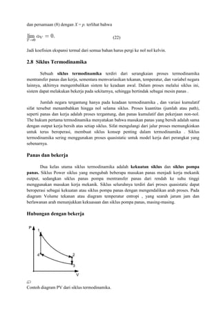 dan persamaan (8) dengan X = p. terlihat bahwa
(22)
Jadi koefisien ekspansi termal dari semua bahan harus pergi ke nol nol kelvin.
2.8 Siklus Termodinamika
Sebuah siklus termodinamika terdiri dari serangkaian proses termodinamika
mentransfer panas dan kerja, sementara memvariasikan tekanan, temperatur, dan variabel negara
lainnya, akhirnya mengembalikan sistem ke keadaan awal. Dalam proses melalui siklus ini,
sistem dapat melakukan bekerja pada sekitarnya, sehingga bertindak sebagai mesin panas .
Jumlah negara tergantung hanya pada keadaan termodinamika , dan variasi kumulatif
sifat tersebut menambahkan hingga nol selama siklus. Proses kuantitas (jumlah atau path),
seperti panas dan kerja adalah proses tergantung, dan panas kumulatif dan pekerjaan non-nol.
The hukum pertama termodinamika menyatakan bahwa masukan panas yang bersih adalah sama
dengan output kerja bersih atas setiap siklus. Sifat mengulangi dari jalur proses memungkinkan
untuk terus beroperasi, membuat siklus konsep penting dalam termodinamika . Siklus
termodinamika sering menggunakan proses quasistatic untuk model kerja dari perangkat yang
sebenarnya.
Panas dan bekerja
Dua kelas utama siklus termodinamika adalah kekuatan siklus dan siklus pompa
panas. Siklus Power siklus yang mengubah beberapa masukan panas menjadi kerja mekanik
output, sedangkan siklus panas pompa mentransfer panas dari rendah ke suhu tinggi
menggunakan masukan kerja mekanik. Siklus seluruhnya terdiri dari proses quasistatic dapat
beroperasi sebagai kekuatan atau siklus pompa panas dengan mengendalikan arah proses. Pada
diagram Volume tekanan atau diagram temperatur entropi , yang searah jarum jam dan
berlawanan arah menunjukkan kekuasaan dan siklus pompa panas, masing-masing.
Hubungan dengan bekerja
Contoh diagram PV dari siklus termodinamika.
 