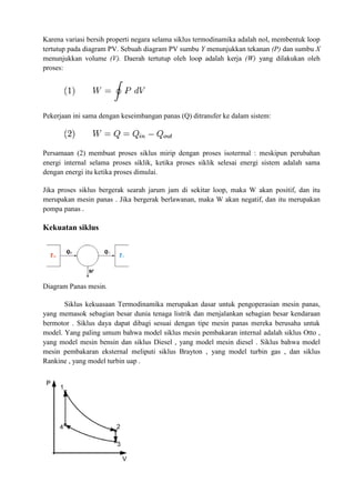 Karena variasi bersih properti negara selama siklus termodinamika adalah nol, membentuk loop
tertutup pada diagram PV. Sebuah diagram PV sumbu Y menunjukkan tekanan (P) dan sumbu X
menunjukkan volume (V). Daerah tertutup oleh loop adalah kerja (W) yang dilakukan oleh
proses:
Pekerjaan ini sama dengan keseimbangan panas (Q) ditransfer ke dalam sistem:
Persamaan (2) membuat proses siklus mirip dengan proses isotermal : meskipun perubahan
energi internal selama proses siklik, ketika proses siklik selesai energi sistem adalah sama
dengan energi itu ketika proses dimulai.
Jika proses siklus bergerak searah jarum jam di sekitar loop, maka W akan positif, dan itu
merupakan mesin panas . Jika bergerak berlawanan, maka W akan negatif, dan itu merupakan
pompa panas .
Kekuatan siklus
Diagram Panas mesin.
Siklus kekuasaan Termodinamika merupakan dasar untuk pengoperasian mesin panas,
yang memasok sebagian besar dunia tenaga listrik dan menjalankan sebagian besar kendaraan
bermotor . Siklus daya dapat dibagi sesuai dengan tipe mesin panas mereka berusaha untuk
model. Yang paling umum bahwa model siklus mesin pembakaran internal adalah siklus Otto ,
yang model mesin bensin dan siklus Diesel , yang model mesin diesel . Siklus bahwa model
mesin pembakaran eksternal meliputi siklus Brayton , yang model turbin gas , dan siklus
Rankine , yang model turbin uap .
 
