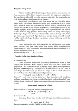 Pengertian Energi Dalam
Sebelum membahas lebih lanjut mengenai hukum pertama termodinamika kita
harus memahami terlebih dahulu mengenai usaha, kalor dan energi serta energi dalam.
Karena sebelumnya kita telah membahas mengenai usaha, kalor dan energi, maka yang
perlu dibahas sekarang adalah mengenai energi dalam.
Setiap benda memiliki energi yang tidak tampak dari luar. Energi ini disebut
energi dalam. Energi dalam berhubungan dengan aspek mikroskopik zat. Kita ketahui
bahwa setiap zat terdiri atas atom-atom atau molekul molekul yang bergerak terus-
menerus. Dari gerakan ini, zat memiliki energy kinetik. Antara molekul-molekul zat juga
terdapat gaya yang disebut gaya antarmolekul. Karena gaya antarmolekul ini, molekul-
molekul memiliki energi potensial. Jumlah energi kinetik dan energi potensial yang
berhubungan dengan atom-atom atau molekul-molekul zat disebut energi dalam. Untuk
gas ideal, gaya antarmolekul dapat diabaikan, sehingga energi potensial molekul-
molekul adalah nol. Dengan demikian, energi dalam hanyalah total energi kinetik dari
seluruh molekul.
Energi dalam adalah suatu sifat mikroskopik zat, sehingga tidak dapat diukur
secara langsung. Yang dapat diukur secara tidak langsung adalah perubahan energi
dalam (notasi ΔU), yaitu ketika sistem berubah dari keadaan awal (diberi indeks 1) ke
keadaan akhir (diberi indeks 2).
Perubahan energi dalam : ΔU = U2 – U1
Formulasi Usaha, Kalor dan Energi Dalam
a. Formulasi Usaha
Proses yang terjadi pada tekanan tetap disebut proses isobarik. Usaha W dapat
dihitung dari persamaan: W=F.s dengan F adalah besar gaya dan s adalah besar
perpindahan. Gaya F ditimbulkan oleh tekanan gas ρ yang bekerja pada bagian bawah
pengisap, yang besarnya F=p.A, sehingga usaha W dapat ditulis: W=(p.A).s. Karena As
sama dengan perubahan volum gas, ΔV=V2-V1, dengan V2 dan V1 adalah volum akhir
dan awal. Maka usaha W dapat dinyatakan oleh persamaan:
Usaha pada proses isobarik: W = p.ΔV = p(V2-V1)
Rumus W = p.ΔV pada persamaan diatas hanya dapat digunakan untuk menghitung
usaha gas pada tekanan tetap (proses isobarik). Jika tekanan gas berubah, usaha W harus
dihitung dengan cara integral. Secara umum, usaha dihitung dengan persamaan integral
berikut:
Rumus umum usaha gas: W = ∫ p dV
Usaha diferensial dW yang dilakukan gas selama perpindahan :
dW = F.ds = ( pA )( ds ) = p ( A ds )
= p dV
b. Formulasi Kalor
Kalor yang diserap atau diberikan oleh sistem gas dapat dihitung dari rumus
kalor:
Q = m.c.Δt atau Q = C.Δt
Dengan c adalah kalor jenis dan C adalah kapasitas kalor gas.
 