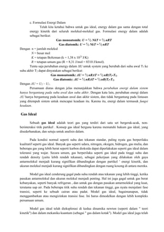 c. Formulasi Energi Dalam
Telah kita ketahui bahwa untuk gas ideal, energy dalam gas sama dengan total
energy kinetik dari seluruh molekul-molekul gas. Formulasi energy dalam adalah
sebagai berikut:
Gas monoatomik: U = 3/2 NkT = 3/2 nRT
Gas diatomik: U = 5/2 NkT = 5/2 nRT
Dengan n = jumlah molekul
N = besar mol
K = tetapan Boltzman (k = 1,38 x 1023
J/K)
R = tetapan umum gas (R = 8,31 J/mol = 8310 J/kmol).
Tentu saja perubahan energy dalam ΔU untuk system yang berubah dari suhu awal T1 ke
suhu akhir T2 dapat dinyatakan sebagai berikut:
Gas monoatomik: ΔU = 3/2 nRΔT = 3/2 nR(T2-T1)
Gas diatomic: ΔU = 5/2 nRΔT = 5/2 nR(T2-T1)
Dengan ΔU = U2 – U1.
Persamaan diatas dengan jelas menunjukkan bahwa perubahan energi dalam sistem
hanya bergantung pada suhu awal dan suhu akhir. Dengan kata lain, perubahan energi dalam
ΔU hanya bergantung pada keadaan awal dan akhir sistem, dan tidak bergantung pada lintasan
yang ditempuh sistem untuk mencapai keadaan itu. Karena itu, energi dalam termasuk fungsi
keadaan.
Gas Ideal
Sebuah gas ideal adalah teori gas yang terdiri dari satu set bergerak-acak, non-
berinteraksi titik partikel . Konsep gas ideal berguna karena mematuhi hukum gas ideal, yang
disederhanakan, dan setuju untuk analisis dalam.
Pada kondisi normal seperti suhu dan tekanan standar, paling nyata gas berperilaku
kualitatif seperti gas ideal. Banyak gas seperti udara, nitrogen, oksigen, hidrogen, gas mulia, dan
beberapa gas yang lebih berat seperti karbon dioksida dapat diperlakukan seperti gas ideal dalam
toleransi yang wajar. Secara umum, gas berperilaku seperti gas ideal pada tinggi suhu dan
rendah density (yaitu lebih rendah tekanan), sebagai pekerjaan yang dilakukan oleh gaya
antarmolekul menjadi kurang signifikan dibandingkan dengan partikel ' energi kinetik, dan
ukuran molekul menjadi kurang signifikan dibandingkan dengan ruang kosong di antara mereka.
Model gas ideal cenderung gagal pada suhu rendah atau tekanan yang lebih tinggi, ketika
pasukan antarmolekul dan ukuran molekul menjadi penting. Hal ini juga gagal untuk gas berat
kebanyakan, seperti banyak refrigeran , dan untuk gas dengan pasukan antarmolekul yang kuat,
terutama uap air. Pada beberapa titik suhu rendah dan tekanan tinggi, gas nyata menjalani fase
transisi, seperti ke sebuah cairan atau padat. Model gas ideal, bagaimanapun, tidak
menggambarkan atau mengizinkan transisi fase. Ini harus dimodelkan dengan lebih kompleks
persamaan umum.
Model gas ideal telah dieksplorasi di kedua dinamika newton (seperti dalam " teori
kinetik") dan dalam mekanika kuantum (sebagai " gas dalam kotak"). Model gas ideal juga telah
 