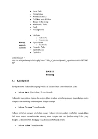  Atom fisika
 Kimia fisika
 Komputasi fisika
 Publikasi materi fisika
 Tinggi fisika energi
 Matematika fisika
 Optik
 Fisika plasma
Biologi ,
geologi ,
ekonomi
 Biofisika
o Medis fisika
o Neurophysics
 Agrophysics
o Tanah fisika
 Atmosfer fisika
 Econophysics
 Geofisika
Diperoleh dari "
http://en.wikipedia.org/w/index.php?title=Table_of_thermodynamic_equations&oldid=5172912
59 "
BAB III
Penutup
3.1 Kesimpulan
Terdapat empat Hukum Dasar yang berlaku di dalam sistem termodinamika, yaitu:
 Hukum Awal (Zeroth Law) Termodinamika
Hukum ini menyatakan bahwa dua sistem dalam keadaan setimbang dengan sistem ketiga, maka
ketiganya dalam saling setimbang satu dengan lainnya.
 Hukum Pertama Termodinamika
Hukum ini terkait dengan kekekalan energi. Hukum ini menyatakan perubahan energi dalam
dari suatu sistem termodinamika tertutup sama dengan total dari jumlah energi kalor yang
disuplai ke dalam sistem dan kerja yang dilakukan terhadap sistem.
 Hukum kedua Termodinamika
 