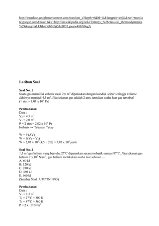 http://translate.googleusercontent.com/translate_c?depth=6&hl=id&langpair=en|id&rurl=transla
te.google.com&twu=1&u=http://en.wikipedia.org/wiki/Entropy_%28classical_thermodynamics
%29&usg=ALkJrhio3ebSUjZj1zB7FLgwzw48hN0ugA
Latihan Soal
Soal No. 1
Suatu gas memiliki volume awal 2,0 m3
dipanaskan dengan kondisi isobaris hingga volume
akhirnya menjadi 4,5 m3
. Jika tekanan gas adalah 2 atm, tentukan usaha luar gas tersebut!
(1 atm = 1,01 x 105
Pa)
Pembahasan
Data :
V2 = 4,5 m3
V1 = 2,0 m3
P = 2 atm = 2,02 x 105
Pa
Isobaris → Tekanan Tetap
W = P (ΔV)
W = P(V2 − V1)
W = 2,02 x 105
(4,5 − 2,0) = 5,05 x 105
joule
Soal No. 2
1,5 m3
gas helium yang bersuhu 27o
C dipanaskan secara isobarik sampai 87o
C. Jika tekanan gas
helium 2 x 105
N/m2
, gas helium melakukan usaha luar sebesar….
A. 60 kJ
B. 120 kJ
C. 280 kJ
D. 480 kJ
E. 660 kJ
(Sumber Soal : UMPTN 1995)
Pembahasan
Data :
V1 = 1,5 m3
T1 = 27o
C = 300 K
T2 = 87o
C = 360 K
P = 2 x 105
N/m2
 