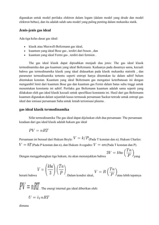 digunakan untuk model perilaku elektron dalam logam (dalam model yang drude dan model
elektron bebas), dan itu adalah salah satu model yang paling penting dalam mekanika statik.
Jenis-jenis gas ideal
Ada tiga kelas dasar gas ideal:
 klasik atau Maxwell-Boltzmann gas ideal,
 kuantum yang ideal Bose gas , terdiri dari boson , dan
 kuantum yang ideal Fermi gas , terdiri dari fermion .
The gas ideal klasik dapat dipisahkan menjadi dua jenis: The gas ideal klasik
termodinamika dan gas kuantum yang ideal Boltzmann. Keduanya pada dasarnya sama, kecuali
bahwa gas termodinamika klasik yang ideal didasarkan pada klasik mekanika statistik , dan
parameter termodinamika tertentu seperti entropi hanya ditentukan ke dalam aditif belum
ditentukan konstan. Kuantum yang ideal Boltzmann gas mengatasi keterbatasan ini dengan
mengambil limit dari kuantum Bose gas dan kuantum gas Fermi dalam batas suhu tinggi untuk
menentukan konstanta ini aditif. Perilaku gas Boltzmann kuantum adalah sama seperti yang
dilakukan oleh gas ideal klasik kecuali untuk spesifikasi konstanta ini. Hasil dari gas Boltzmann
kuantum digunakan dalam sejumlah kasus termasuk persamaan Sackur-tetrode untuk entropi gas
ideal dan ionisasi persamaan Saha untuk lemah terionisasi plasma .
gas ideal klasik termodinamika
Sifat termodinamika The gas ideal dapat dijelaskan oleh dua persamaan: The persamaan
keadaan dari gas ideal klasik adalah hukum gas ideal
Persamaan ini berasal dari Hukum Boyle: (Pada T konstan dan n); Hukum Charles:
(Pada P konstan dan n), dan Hukum Avogadro: (Pada T konstan dan P).
Dengan menggabungkan tiga hukum, itu akan menunjukkan bahwa yang
berarti bahwa . Dalam kondisi ideal, atau lebih tepatnya
. The energi internal gas ideal diberikan oleh:
dimana
 