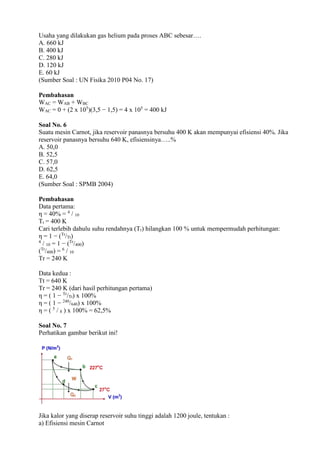 Usaha yang dilakukan gas helium pada proses ABC sebesar….
A. 660 kJ
B. 400 kJ
C. 280 kJ
D. 120 kJ
E. 60 kJ
(Sumber Soal : UN Fisika 2010 P04 No. 17)
Pembahasan
WAC = WAB + WBC
WAC = 0 + (2 x 105
)(3,5 − 1,5) = 4 x 105
= 400 kJ
Soal No. 6
Suatu mesin Carnot, jika reservoir panasnya bersuhu 400 K akan mempunyai efisiensi 40%. Jika
reservoir panasnya bersuhu 640 K, efisiensinya…..%
A. 50,0
B. 52,5
C. 57,0
D. 62,5
E. 64,0
(Sumber Soal : SPMB 2004)
Pembahasan
Data pertama:
η = 40% = 4
/ 10
Tt = 400 K
Cari terlebih dahulu suhu rendahnya (Tr) hilangkan 100 % untuk mempermudah perhitungan:
η = 1 − (Tr
/Tt)
4
/ 10 = 1 − (Tr
/400)
(Tr
/400) = 6
/ 10
Tr = 240 K
Data kedua :
Tt = 640 K
Tr = 240 K (dari hasil perhitungan pertama)
η = ( 1 − Tr
/Tt) x 100%
η = ( 1 − 240
/640) x 100%
η = ( 5
/ 8 ) x 100% = 62,5%
Soal No. 7
Perhatikan gambar berikut ini!
Jika kalor yang diserap reservoir suhu tinggi adalah 1200 joule, tentukan :
a) Efisiensi mesin Carnot
 