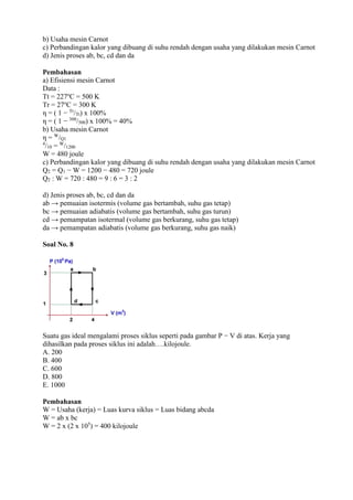 b) Usaha mesin Carnot
c) Perbandingan kalor yang dibuang di suhu rendah dengan usaha yang dilakukan mesin Carnot
d) Jenis proses ab, bc, cd dan da
Pembahasan
a) Efisiensi mesin Carnot
Data :
Tt = 227o
C = 500 K
Tr = 27o
C = 300 K
η = ( 1 − Tr
/Tt) x 100%
η = ( 1 − 300
/500) x 100% = 40%
b) Usaha mesin Carnot
η = W
/Q1
4
/10 = W
/1200
W = 480 joule
c) Perbandingan kalor yang dibuang di suhu rendah dengan usaha yang dilakukan mesin Carnot
Q2 = Q1 − W = 1200 − 480 = 720 joule
Q2 : W = 720 : 480 = 9 : 6 = 3 : 2
d) Jenis proses ab, bc, cd dan da
ab → pemuaian isotermis (volume gas bertambah, suhu gas tetap)
bc → pemuaian adiabatis (volume gas bertambah, suhu gas turun)
cd → pemampatan isotermal (volume gas berkurang, suhu gas tetap)
da → pemampatan adiabatis (volume gas berkurang, suhu gas naik)
Soal No. 8
Suatu gas ideal mengalami proses siklus seperti pada gambar P − V di atas. Kerja yang
dihasilkan pada proses siklus ini adalah….kilojoule.
A. 200
B. 400
C. 600
D. 800
E. 1000
Pembahasan
W = Usaha (kerja) = Luas kurva siklus = Luas bidang abcda
W = ab x bc
W = 2 x (2 x 105
) = 400 kilojoule
 