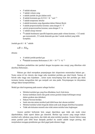  P adalah tekanan
 V adalah volume yang
 n adalah jumlah zat gas (dalam mol)
 R adalah konstanta gas (8,314 J · K -1
mol -1)
 T adalah temperatur absolut
 k adalah konstanta yang digunakan dalam Hukum Boyle
 b adalah proporsionalitas konstan; sama dengan V / T
 adalah proporsionalitas konstan; sama dengan V / n
 U adalah energi internal
 adalah berdimensi spesifik kapasitas panas pada volume konstan, ≈ 3/2 untuk
gas monoatomik , 5/2 untuk diatomik gas dan 3 untuk molekul yang lebih
kompleks.
Jumlah gas di J · K -1
adalah
dimana
 N adalah jumlah partikel gas
 adalah konstanta Boltzmann (1.381 × 10 -23
J · K -1).
Distribusi probabilitas dari partikel dengan kecepatan atau energi yang diberikan oleh
distribusi Boltzmann .
Hukum gas ideal merupakan perpanjangan dari eksperimen menemukan hukum gas .
Nyata cairan di low density dan tinggi suhu mendekati perilaku gas ideal klasik. Namun, di
bawah suhu tinggi atau kepadatan , cairan nyata menyimpang kuat dari perilaku gas ideal,
terutama karena mengembun dari gas menjadi cair atau padat. Penyimpangan ini dinyatakan
sebagai faktor kompresibilitas .
Model gas ideal tergantung pada asumsi sebagai berikut:
 Molekul-molekul gas yang bisa dibedakan, kecil, bola keras
 Semua tumbukan elastis dan gerak semua gesekan (tanpa kehilangan energi
dalam gerakan atau tabrakan)
 Hukum Newton berlaku
 Jarak rata-rata antara molekul jauh lebih besar dari ukuran molekul
 Molekul-molekul selalu bergerak dalam arah acak dengan distribusi kecepatan
 Tidak ada kekuatan menarik atau tolak antara molekul atau lingkungan
Asumsi partikel berbentuk bola sangat diperlukan agar tidak ada mode rotasi
diperbolehkan, tidak seperti dalam gas diatomik. Berikut tiga asumsi yang sangat terkait:
molekul sulit, tabrakan yang elastis, dan tidak ada antar-molekul pasukan. Asumsi bahwa ruang
antara partikel jauh lebih besar daripada partikel itu sendiri adalah sangat penting, dan
menjelaskan mengapa pendekatan gas ideal gagal pada tekanan tinggi.
 