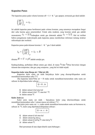 Kapasitas Panas
The kapasitas panas pada volume konstan nR = 1 J · K -1
gas apapun, termasuk gas ideal adalah:
Ini adalah kapasitas panas berdimensi pada volume konstan, yang umumnya merupakan fungsi
dari suhu karena gaya antarmolekul. Untuk suhu moderat, yang konstan untuk gas adalah
monoatomic sedangkan untuk gas diatomik adalah . Hal ini terlihat
bahwa pengukuran makroskopik pada kapasitas panas memberikan informasi tentang struktur
mikroskopis dari molekul.
Kapasitas panas pada tekanan konstan 1 · K -1
gas J ideal adalah:
dimana adalah entalpi gas.
Kadang-kadang, perbedaan dibuat antara gas ideal, di mana dan bisa bervariasi dengan
tekanan dan temperatur, dan gas yang sempurna , yang hal ini tidak terjadi.
Kapasitas kalor atau Harga air / Nilai air (H)
Kapasitas kalor suatu zat ialah banyaknya kalor yang diserap/dilepaskan untuk
menaikkan/menurunkan suhu 10
C
Jika kapasitas kalor/Nilai air = H maka untuk menaikkan/menurunkan suhu suatu zat
sebesar t diperlukan kalor sebesar :
Q dalam satuan k kal atau kal
H dalam satuan k kal / 0
C atau kal / 0
C
t dalam satuan 0
C
Kalor Jenis (c)
Kalor jenis suatu zat ialah : banyaknya kalor yang diterima/dilepas untuk
menaikkan/menurunkan suhu 1 satuan massa zat sebesar 10
C.
Jika kalor jenis suatu zat = c, maka untuk menaikkan/menurunkan suatu zat bermassa m,
sebesar t 0
C, kalor yang diperlukan/dilepaskan sebesar :
Q dalam satuan k kal atau kal
m dalam satuan kg atau g
c dalam satuan k kal/kg 0
C atau kal/g 0
C
t dalam satuan 0
C
Dari persamaan di atas dapat ditarik suatu hubungan :
Q = H . t
Q = m . c . t
 