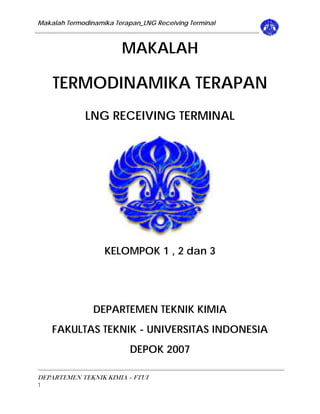 Makalah Termodinamika Terapan_LNG Receiving Terminal 
MAKALAH 
TERMODINAMIKA TERAPAN 
LNG RECEIVING TERMINAL 
KELOMPOK 1 , 2 dan 3 
DEPARTEMEN TEKNIK KIMIA 
FAKULTAS TEKNIK - UNIVERSITAS INDONESIA 
DEPOK 2007 
DEPARTEMEN TEKNIK KIMIA – FTUI 
1 
 