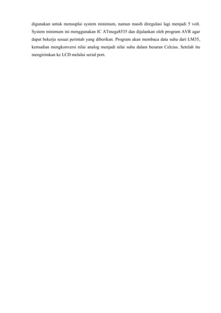 digunakan untuk mensuplai system minimum, namun masih diregulasi lagi menjadi 5 volt.
System minimum ini menggunakan IC ATmega8535 dan dijalankan oleh program AVR agar
dapat bekerja sesuai perintah yang diberikan. Program akan membaca data suhu dari LM35,
kemudian mengkonversi nilai analog menjadi nilai suhu dalam besaran Celcius. Setelah itu
mengirimkan ke LCD melalui serial port.
 