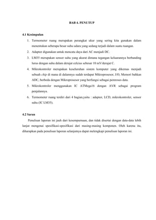 BAB 4. PENUTUP


4.1 Kesimpulan
   1. Termometer ruang merupakan perangkat ukur yang sering kita gunakan dalam
       menentukan seberapa besar suhu udara yang sedang terjadi dalam suatu ruangan.
   2. Adaptor digunakan untuk mencatu daya dari AC menjadi DC.
   3. LM35 merupakan sensor suhu yang akurat dimana tegangan keluarannya berbanding
       lurus dengan suhu dalam derajat celcius sebesar 10 mV/derajat C.
   4. Mikrokontroler merupakan keseluruhan sistem komputer yang dikemas menjadi
       sebuah chip di mana di dalamnya sudah terdapat Mikroprosesor, I/O, Memori bahkan
       ADC, berbeda dengan Mikroprosesor yang berfungsi sebagai pemroses data.
   5. Mikrokontroler menggunakan IC ATMega16 dengan AVR sebagai program
       penjalannya.
   6. Termometer ruang terdiri dari 4 bagian,yaitu : adaptor, LCD, mikrokontroler, sensor
       suhu (IC LM35).


4.2 Saran
    Penulisan laporan ini jauh dari kesempurnaan, dan tidak disertai dengan data-data lebih
lanjut mengenai spesifikasi-spesifikasi dari masing-masing komponen. Oleh karena itu,
diharapkan pada penulisan laporan selanjutnya dapat melengkapi penulisan laporan ini.
 