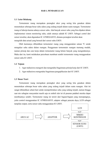 BAB 1. PENDAHULUAN



1.1 Latar Belakang
     Termometer ruang merupakan perangkat ukur yang sering kita gunakan dalam
menentukan seberapa besar suhu udara yang sedang terjadi dalam suatu ruangan. Termometer
ruang ni bekerja karena adanya sensor suhu. Ada banyak sensor suhu yang bisa dipakai dalam
implementasi sistem monitoring suhu, salah satunya adalah IC LM35. Sebagai contol dari
sensor tersebut, akan digunakan IC ATMEGA8535, dimana perangkat tersebut akan
mengolah data actual yang berasal dari sensor suhu LM35.
     Oleh karenanya dibutuhkan termometer ruang yang menggunakan satuan ºC untuk
mengukur suhu udara dalam ruangan. Penggunaan termometer ruangan memang mudah,
namun prinsip dan cara kerja dalam termometer ruang belum banyak yang mengetahuinya.
Maka dari itu, kami melakukan percobaan membuat sendiri termometer ruang menggunakan
sensor suhu IC LM35.


1.2 Tujuan
     1. Agar mahasiswa mengerti dan mengetahui bagaimana prinsip kerja dari IC LM35.
     2. Agar mahasiswa mengetahui bagaimana pengaplikasian dari IC LM35.


1.3 Dasar Teori
     Termometer ruang merupakan perangkat ukur yang sering kita gunakan dalam
menentukan seberapa besar suhu udara yang sedang terjadi dalam suatu ruangan. Alat ini
sangat dibutuhkan sehari-hari untuk memperkirakan suhu yang sedang terjadi, namun hingga
saat nin sebagian masyarakat masih saja m embeli alat ini di pasaran padahal mereka dapat
membuatnya sendiri. Termometer ruang ini tersiri dari bagian-bagian yang menopangnya,
yaitu control menggunakan IC ATMEGA8535, adaptor sebagai pencatu daya, LCD sebagai
tampilan output, serta sensor suhu menggunakan IC LM35.

                                                                           LCD


                                                                        MIKRO
       ARUS AC                         ADAPTOR                        KONTROLER


                                                                     SENSOR SUHU
                                                                        (LM35)
 