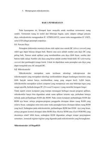5. Memprogram mikrokontroler.




                                 BAB 3. PEMBAHASAN


     Pada kesempatan ini, klompok kami mencoba untuk membuat termometer ruang
sendiri. Termometr ruang ini terdiri dari beberapa bagian, yaitu: adaptor sebagai pencatu
daya, mikrokontroler menggunakan IC ATMEGA8535, sensor suhu menggunakan IC LM35,
serta LCD sebagai penampil outputnya.
3.1 Pencatu Daya
     Perangkat elektronika mestinya dicatu oleh suplai arus searah DC (direct current) yang
stabil agar dapat bekerja dengan baik. Baterai atau accu adalah sumber catu daya DC yang
paling baik. Namun untuk aplikasi yang membutuhkan catu daya lebih besar, sumber dari
baterai tidak cukup. Sumber catu daya yang besar adalah sumber bolak-balik AC (alternating
current) dari pembangkit tenaga listrik. Untuk itu diperlukan suatu perangkat catu daya yang
dapat mengubah arus AC menjadi DC.
3.2 Mikrokontroler
     Mikrokontroler    merupakan     suatu    terobasan   teknologi    mikroprosesor    dan
mikrokomputer yang merupakan teknologi semikonduktor dengan kandungan transistor yang
lebih banyak namun hanya membutuhkan ruang yang sangast kecil, Lebih lanjut,
mikrokontroler merupakan system computer yang mempunyai satu atau beberapa tugas yang
sangat spesifik, berbeda dengan PC (Personal Computer ) yang memiliki beragam fungsi.
Tidak seperti sistem komputer yang mampu menangani berbagai macam program aplikasi,
mikrokontrler hanya bisa digunakan untuk suatu aplikasi tertentu saja, perbedaan lainnya
terletak pada perbandingan RAM dan ROM. Pada sistem komputer perbandingan RAM dan
ROM nya besar, artinya program-program penggunba disimpan dalam ruang RAM yang
relative besar, sedangkan rutin-rutin antar muka perangkat keras disimpan dalam ruang ROM
yang kecil, Sedangkan pada mikrokontroler, perbandingan ROM dan RAM –nya yang besar,
artinya program kontrol disimpan dalm ROM (bias Masked ROM atau Flash PEROM) yang
ukurannya relatif lebih besar, sedangkan RAM digunakan sebagai tempat penyimpanan
sementara , termasuk register-register yang digunakn pada mikrokontroler yang bersangkutan.


Mikrokontroler ATMega8535
 