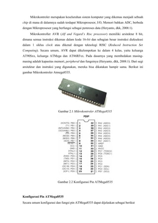 Mikrokontroler merupakan keseluruhan sistem komputer yang dikemas menjadi sebuah
chip di mana di dalamnya sudah terdapat Mikroprosesor, I/O, Memori bahkan ADC, berbeda
dengan Mikroprosesor yang berfungsi sebagai pemroses data (Heryanto, dkk, 2008:1).
     Mikrokontroller AVR (Alf and Vegard’s Risc processor) memiliki arsitektur 8 bit,
dimana semua instruksi dikemas dalam kode 16-bit dan sebagian besar instruksi dieksekusi
dalam 1 siklus clock atau dikenal dengan teknologi RISC (Reduced Instruction Set
Computing). Secara umum, AVR dapat dikelompokan ke dalam 4 kelas, yaitu keluarga
AT90Sxx, keluarga ATMega dan AT86RFxx. Pada dasarnya yang membedakan masing-
masing adalah kapasitas memori, peripheral dan fungsinya (Heryanto, dkk, 2008:1). Dari segi
arsitektur dan instruksi yang digunakan, mereka bisa dikatakan hampir sama. Berikut ini
gambar Mikrokontroler Atmega8535.




                          Gambar 2.1 Mikrokontroler ATMega8535




                          Gambar 2.2 Konfigurasi Pin ATMega8535



Konfigurasi Pin ATMega8535
Secara umum konfigurasi dan fungsi pin ATMega8535 dapat dijelaskan sebagai berikut
 