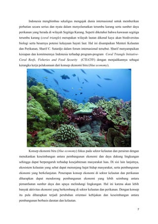 Indonesia menghimbau sekaligus mengajak dunia internasional untuk memberikan
perhatian secara serius dan nyata dalam menyelamatkan terumbu karang serta sumber daya
perikanan yang berada di wilayah Segitiga Karang. Seperti diketahui bahwa kawasan segitiga
terumbu karang (coral triangle) merupakan wilayah lautan dikenal kaya akan biodiversitas
biologi serta besarnya potensi kekayaan hayati laut. Hal ini disampaikan Menteri Kelautan
dan Perikanan, Sharif C. Sutardjo dalam forum internasional tersebut. Sharif menyampaikan
kesiapan dan komitmennya Indonesia terhadap program-program Coral Triangle Initiative-
Coral Reefs, Fisheries and Food Security      (CTI-CFF) dengan menjadikannya sebagai
kerangka kerja pelaksanaan dari konsep ekonomi biru (blue economy).




       Konsep ekonomi biru (blue economy) fokus pada sektor kelautan dan perairan dengan
menekankan keseimbangan antara pembangunan ekonomi dan daya dukung lingkungan
sehingga dapat berpengaruh terhadap kesejahteraan masyarakat luas. Di sisi lain lanjutnya,
ekosistem kelautan yang sehat dapat menunjang hajat hidup masyarakat, serta pembangunan
ekonomi yang berkelanjutan. Penerapan konsep ekonomi di sektor kelautan dan perikanan
diharapkan dapat mendorong pembangunan ekonomi yang lebih seimbang antara
pemanfaatan sumber daya dan upaya melindungi lingkungan. Hal ini karena akan lebih
banyak aktivitas ekonomi yang berkembang di sektor kelautan dan perikanan. Dengan konsep
itu pula diharapkan terjadi perubahan orientasi kebijakan dan keseimbangan antara
pembangunan berbasis daratan dan kelautan.

                                                                                        7
 