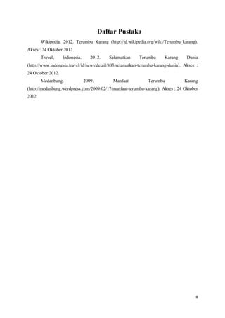 Daftar Pustaka
        Wikipedia. 2012. Terumbu Karang (http://id.wikipedia.org/wiki/Terumbu_karang).
Akses : 24 Oktober 2012.
        Travel,    Indonesia.      2012.   Selamatkan     Terumbu      Karang      Dunia
(http://www.indonesia.travel/id/news/detail/803/selamatkan-terumbu-karang-dunia). Akses :
24 Oktober 2012.
        Medanbung.              2009.        Manfaat           Terumbu            Karang
(http://medanbung.wordpress.com/2009/02/17/manfaat-terumbu-karang). Akses : 24 Oktober
2012.




                                                                                       8
 